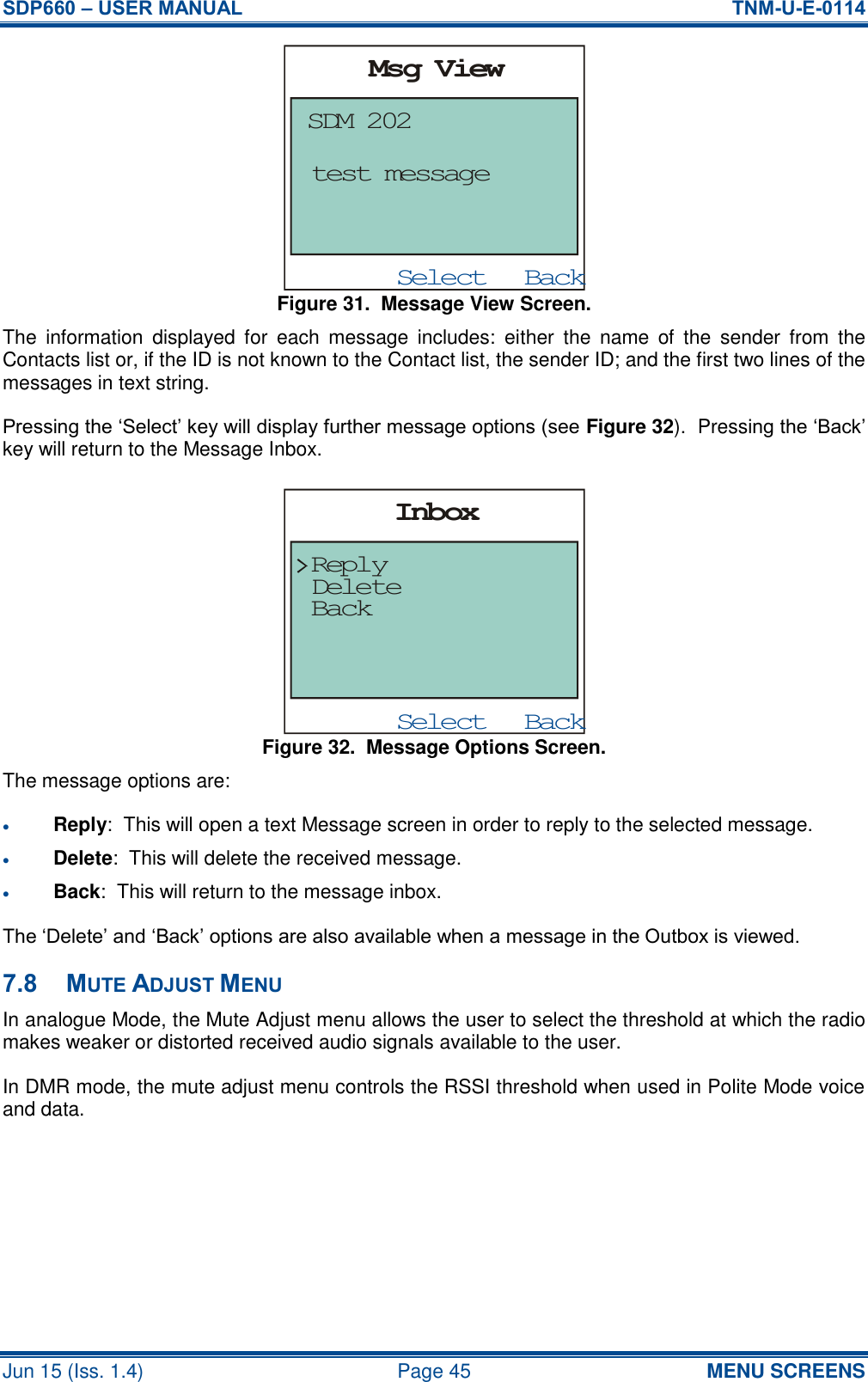 SDP660 – USER MANUAL  TNM-U-E-0114 Jun 15 (Iss. 1.4)  Page 45 MENU SCREENS Figure 31.  Message View Screen. The  information  displayed  for  each  message  includes:  either  the  name  of  the  sender  from  the Contacts list or, if the ID is not known to the Contact list, the sender ID; and the first two lines of the messages in text string. Pressing the ‘Select’ key will display further message options (see Figure 32).  Pressing the ‘Back’ key will return to the Message Inbox. Figure 32.  Message Options Screen. The message options are:  Reply:  This will open a text Message screen in order to reply to the selected message.  Delete:  This will delete the received message.  Back:  This will return to the message inbox. The ‘Delete’ and ‘Back’ options are also available when a message in the Outbox is viewed. 7.8 MUTE ADJUST MENU In analogue Mode, the Mute Adjust menu allows the user to select the threshold at which the radio makes weaker or distorted received audio signals available to the user. In DMR mode, the mute adjust menu controls the RSSI threshold when used in Polite Mode voice and data. BackSelectMsg ViewSDM 202test messageBackSelectInboxBackReplyDelete