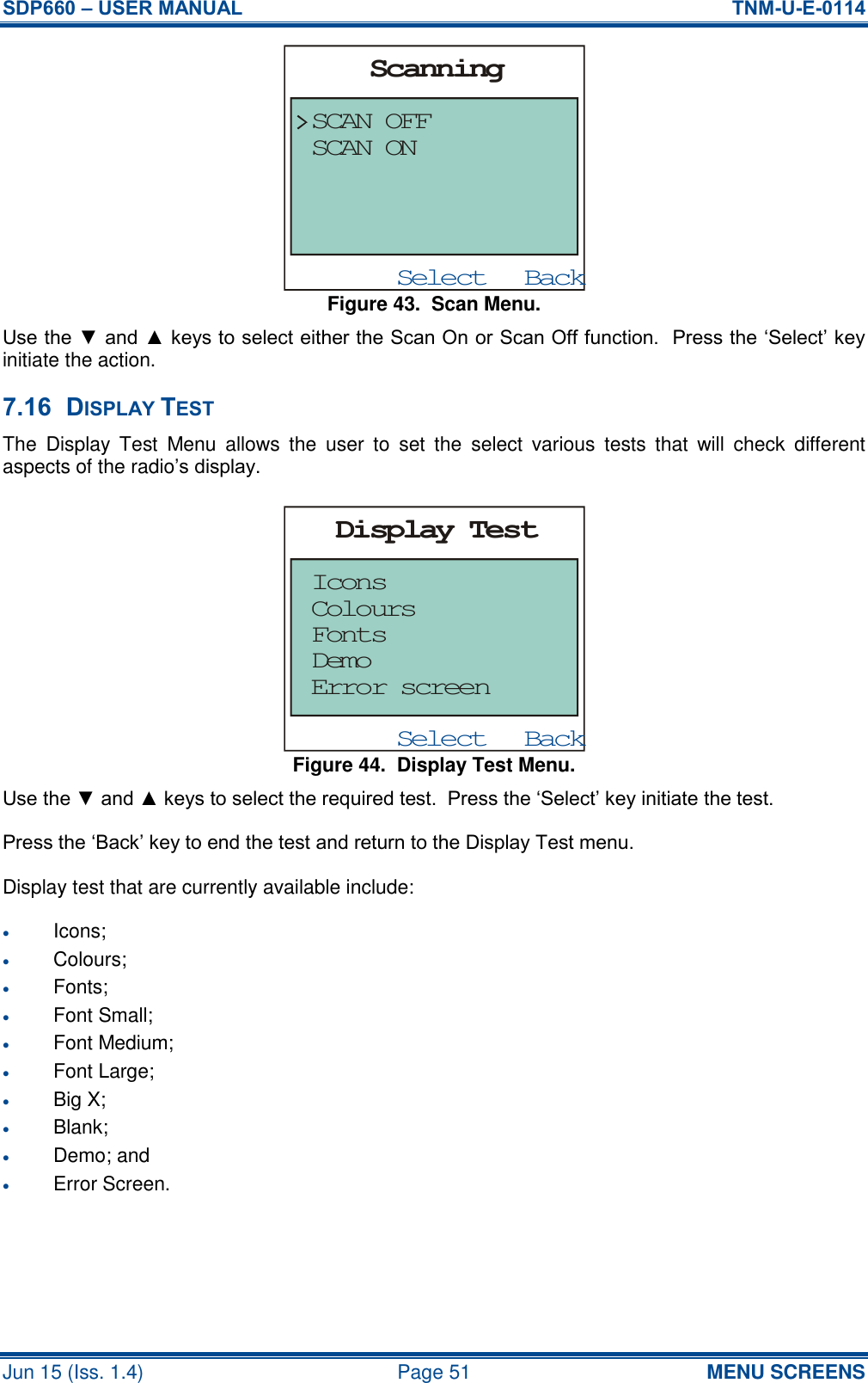 SDP660 – USER MANUAL  TNM-U-E-0114 Jun 15 (Iss. 1.4)  Page 51 MENU SCREENS Figure 43.  Scan Menu. Use the ▼ and ▲ keys to select either the Scan On or Scan Off function.  Press the ‘Select’ key initiate the action. 7.16 DISPLAY TEST The  Display  Test  Menu  allows  the  user  to  set  the  select  various  tests  that  will  check  different aspects of the radio’s display. Figure 44.  Display Test Menu. Use the ▼ and ▲ keys to select the required test.  Press the ‘Select’ key initiate the test. Press the ‘Back’ key to end the test and return to the Display Test menu. Display test that are currently available include:  Icons;  Colours;  Fonts;  Font Small;  Font Medium;  Font Large;  Big X;  Blank;  Demo; and  Error Screen.   BackSelectScanningSCAN OFFSCAN ONBackSelectDisplay TestIconsError screenDemoFontsColours