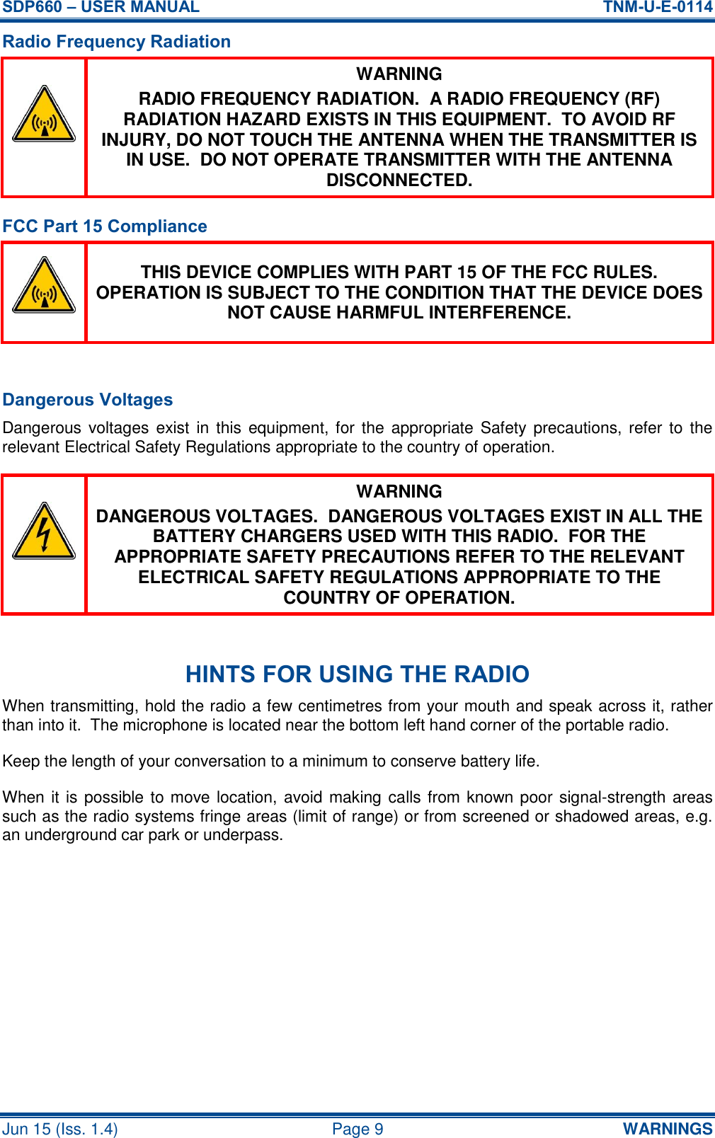 SDP660 – USER MANUAL  TNM-U-E-0114 Jun 15 (Iss. 1.4)  Page 9  WARNINGS Radio Frequency Radiation  WARNING RADIO FREQUENCY RADIATION.  A RADIO FREQUENCY (RF) RADIATION HAZARD EXISTS IN THIS EQUIPMENT.  TO AVOID RF INJURY, DO NOT TOUCH THE ANTENNA WHEN THE TRANSMITTER IS IN USE.  DO NOT OPERATE TRANSMITTER WITH THE ANTENNA DISCONNECTED. FCC Part 15 Compliance  THIS DEVICE COMPLIES WITH PART 15 OF THE FCC RULES.  OPERATION IS SUBJECT TO THE CONDITION THAT THE DEVICE DOES NOT CAUSE HARMFUL INTERFERENCE.  Dangerous Voltages Dangerous voltages exist  in this  equipment, for the appropriate Safety precautions, refer to the relevant Electrical Safety Regulations appropriate to the country of operation.  WARNING DANGEROUS VOLTAGES.  DANGEROUS VOLTAGES EXIST IN ALL THE BATTERY CHARGERS USED WITH THIS RADIO.  FOR THE APPROPRIATE SAFETY PRECAUTIONS REFER TO THE RELEVANT ELECTRICAL SAFETY REGULATIONS APPROPRIATE TO THE COUNTRY OF OPERATION.  HINTS FOR USING THE RADIO When transmitting, hold the radio a few centimetres from your mouth and speak across it, rather than into it.  The microphone is located near the bottom left hand corner of the portable radio. Keep the length of your conversation to a minimum to conserve battery life. When it is possible to move location, avoid making calls from known poor signal-strength areas such as the radio systems fringe areas (limit of range) or from screened or shadowed areas, e.g. an underground car park or underpass.    