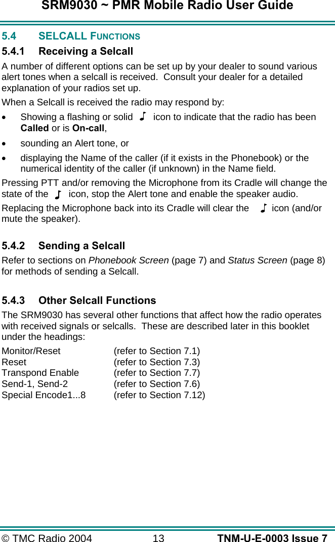 SRM9030 ~ PMR Mobile Radio User Guide © TMC Radio 2004  13   TNM-U-E-0003 Issue 7 5.4 SELCALL FUNCTIONS 5.4.1  Receiving a Selcall A number of different options can be set up by your dealer to sound various alert tones when a selcall is received.  Consult your dealer for a detailed explanation of your radios set up. When a Selcall is received the radio may respond by: •  Showing a flashing or solid  icon to indicate that the radio has been Called or is On-call, •  sounding an Alert tone, or •  displaying the Name of the caller (if it exists in the Phonebook) or the numerical identity of the caller (if unknown) in the Name field. Pressing PTT and/or removing the Microphone from its Cradle will change the state of the  icon, stop the Alert tone and enable the speaker audio. Replacing the Microphone back into its Cradle will clear the   icon (and/or mute the speaker).  5.4.2  Sending a Selcall Refer to sections on Phonebook Screen (page 7) and Status Screen (page 8) for methods of sending a Selcall.  5.4.3  Other Selcall Functions The SRM9030 has several other functions that affect how the radio operates with received signals or selcalls.  These are described later in this booklet under the headings: Monitor/Reset  (refer to Section 7.1) Reset  (refer to Section 7.3) Transpond Enable   (refer to Section 7.7) Send-1, Send-2  (refer to Section 7.6) Special Encode1...8  (refer to Section 7.12) 