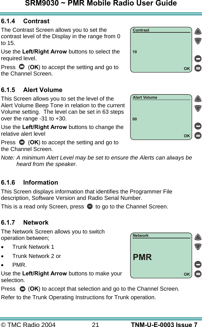 SRM9030 ~ PMR Mobile Radio User Guide © TMC Radio 2004  21   TNM-U-E-0003 Issue 7 6.1.4 Contrast The Contrast Screen allows you to set the contrast level of the Display in the range from 0 to 15.  Use the Left/Right Arrow buttons to select the required level. Press (OK) to accept the setting and go to the Channel Screen.  6.1.5 Alert Volume This Screen allows you to set the level of the Alert Volume Beep Tone in relation to the current Volume setting.  The level can be set in 63 steps over the range -31 to +30. Use the Left/Right Arrow buttons to change the relative alert level Press (OK) to accept the setting and go to the Channel Screen. Note: A minimum Alert Level may be set to ensure the Alerts can always be heard from the speaker.  6.1.6 Information This Screen displays information that identifies the Programmer File description, Software Version and Radio Serial Number. This is a read only Screen, press  to go to the Channel Screen.  6.1.7 Network The Network Screen allows you to switch operation between; •  Trunk Network 1 •  Trunk Network 2 or  •  PMR. Use the Left/Right Arrow buttons to make your selection. Press (OK) to accept that selection and go to the Channel Screen. Refer to the Trunk Operating Instructions for Trunk operation. 10OKContrast00OKAlert VolumeOKNetworkPMR