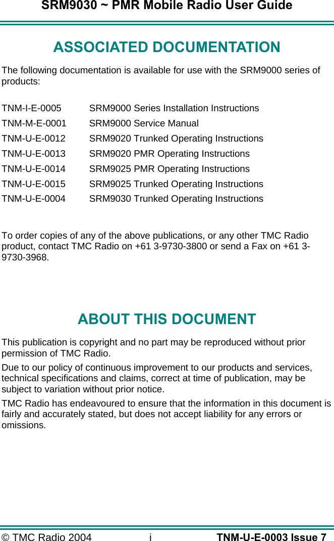 SRM9030 ~ PMR Mobile Radio User Guide © TMC Radio 2004  i   TNM-U-E-0003 Issue 7 ASSOCIATED DOCUMENTATION The following documentation is available for use with the SRM9000 series of products:  TNM-I-E-0005  SRM9000 Series Installation Instructions TNM-M-E-0001  SRM9000 Service Manual TNM-U-E-0012  SRM9020 Trunked Operating Instructions TNM-U-E-0013  SRM9020 PMR Operating Instructions TNM-U-E-0014  SRM9025 PMR Operating Instructions TNM-U-E-0015  SRM9025 Trunked Operating Instructions TNM-U-E-0004  SRM9030 Trunked Operating Instructions  To order copies of any of the above publications, or any other TMC Radio product, contact TMC Radio on +61 3-9730-3800 or send a Fax on +61 3-9730-3968.   ABOUT THIS DOCUMENT This publication is copyright and no part may be reproduced without prior permission of TMC Radio. Due to our policy of continuous improvement to our products and services, technical specifications and claims, correct at time of publication, may be subject to variation without prior notice.   TMC Radio has endeavoured to ensure that the information in this document is fairly and accurately stated, but does not accept liability for any errors or omissions.    