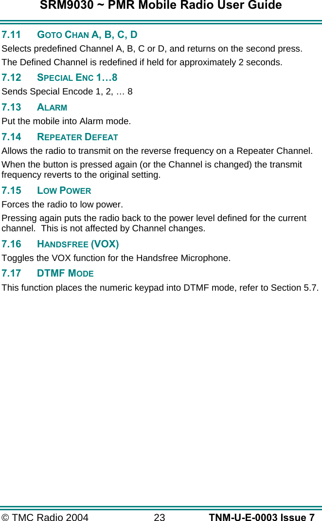 SRM9030 ~ PMR Mobile Radio User Guide © TMC Radio 2004  23   TNM-U-E-0003 Issue 7 7.11 GOTO CHAN A, B, C, D Selects predefined Channel A, B, C or D, and returns on the second press. The Defined Channel is redefined if held for approximately 2 seconds. 7.12 SPECIAL ENC 1…8 Sends Special Encode 1, 2, … 8 7.13 ALARM Put the mobile into Alarm mode. 7.14 REPEATER DEFEAT Allows the radio to transmit on the reverse frequency on a Repeater Channel. When the button is pressed again (or the Channel is changed) the transmit frequency reverts to the original setting. 7.15 LOW POWER Forces the radio to low power. Pressing again puts the radio back to the power level defined for the current channel.  This is not affected by Channel changes. 7.16 HANDSFREE (VOX) Toggles the VOX function for the Handsfree Microphone. 7.17 DTMF MODE This function places the numeric keypad into DTMF mode, refer to Section 5.7.  