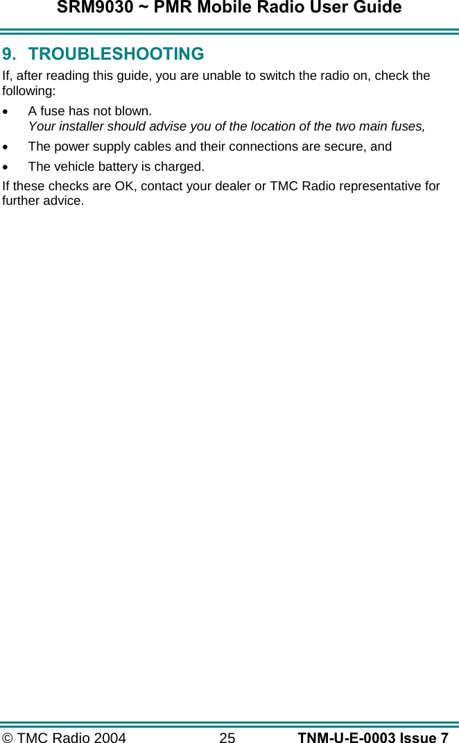 SRM9030 ~ PMR Mobile Radio User Guide © TMC Radio 2004  25   TNM-U-E-0003 Issue 7 9. TROUBLESHOOTING If, after reading this guide, you are unable to switch the radio on, check the following: •  A fuse has not blown. Your installer should advise you of the location of the two main fuses, •  The power supply cables and their connections are secure, and •  The vehicle battery is charged. If these checks are OK, contact your dealer or TMC Radio representative for further advice. 