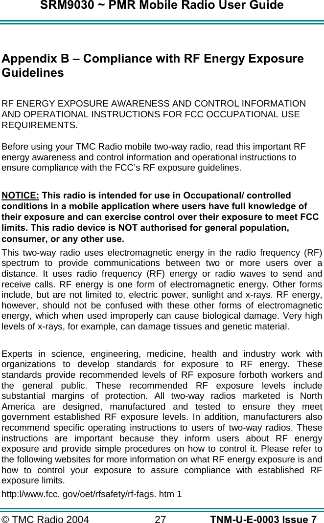 SRM9030 ~ PMR Mobile Radio User Guide © TMC Radio 2004  27   TNM-U-E-0003 Issue 7  Appendix B – Compliance with RF Energy Exposure Guidelines  RF ENERGY EXPOSURE AWARENESS AND CONTROL INFORMATION AND OPERATIONAL INSTRUCTIONS FOR FCC OCCUPATIONAL USE REQUIREMENTS. Before using your TMC Radio mobile two-way radio, read this important RF energy awareness and control information and operational instructions to ensure compliance with the FCC’s RF exposure guidelines.  NOTICE: This radio is intended for use in Occupational/ controlled conditions in a mobile application where users have full knowledge of their exposure and can exercise control over their exposure to meet FCC limits. This radio device is NOT authorised for general population, consumer, or any other use. This two-way radio uses electromagnetic energy in the radio frequency (RF) spectrum to provide communications between two or more users over a distance. It uses radio frequency (RF) energy or radio waves to send and receive calls. RF energy is one form of electromagnetic energy. Other forms include, but are not limited to, electric power, sunlight and x-rays. RF energy, however, should not be confused with these other forms of electromagnetic energy, which when used improperly can cause biological damage. Very high levels of x-rays, for example, can damage tissues and genetic material.  Experts in science, engineering, medicine, health and industry work with organizations to develop standards for exposure to RF energy. These standards provide recommended levels of RF exposure forboth workers and the general public. These recommended RF exposure levels include substantial margins of protection. All two-way radios marketed is North America are designed, manufactured and tested to ensure they meet government established RF exposure levels. In addition, manufacturers also recommend specific operating instructions to users of two-way radios. These instructions are important because they inform users about RF energy exposure and provide simple procedures on how to control it. Please refer to the following websites for more information on what RF energy exposure is and how to control your exposure to assure compliance with established RF exposure limits. http:l/www.fcc. gov/oet/rfsafety/rf-fags. htm 1  