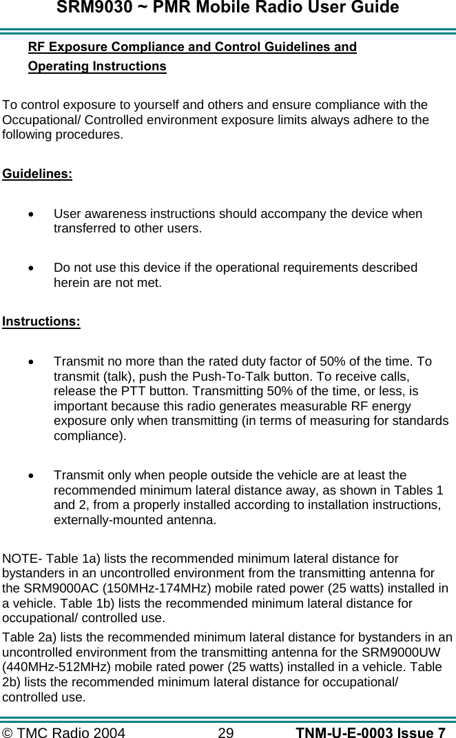 SRM9030 ~ PMR Mobile Radio User Guide © TMC Radio 2004  29   TNM-U-E-0003 Issue 7 RF Exposure Compliance and Control Guidelines and  Operating Instructions  To control exposure to yourself and others and ensure compliance with the Occupational/ Controlled environment exposure limits always adhere to the following procedures.  Guidelines:  •  User awareness instructions should accompany the device when transferred to other users.  •  Do not use this device if the operational requirements described herein are not met.  Instructions:  •  Transmit no more than the rated duty factor of 50% of the time. To transmit (talk), push the Push-To-Talk button. To receive calls, release the PTT button. Transmitting 50% of the time, or less, is important because this radio generates measurable RF energy exposure only when transmitting (in terms of measuring for standards compliance).  •  Transmit only when people outside the vehicle are at least the recommended minimum lateral distance away, as shown in Tables 1 and 2, from a properly installed according to installation instructions, externally-mounted antenna.  NOTE- Table 1a) lists the recommended minimum lateral distance for bystanders in an uncontrolled environment from the transmitting antenna for the SRM9000AC (150MHz-174MHz) mobile rated power (25 watts) installed in a vehicle. Table 1b) lists the recommended minimum lateral distance for occupational/ controlled use.   Table 2a) lists the recommended minimum lateral distance for bystanders in an uncontrolled environment from the transmitting antenna for the SRM9000UW (440MHz-512MHz) mobile rated power (25 watts) installed in a vehicle. Table 2b) lists the recommended minimum lateral distance for occupational/ controlled use.    