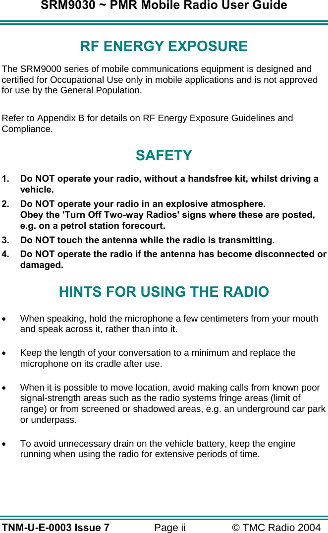 SRM9030 ~ PMR Mobile Radio User Guide TNM-U-E-0003 Issue 7  Page ii  © TMC Radio 2004 RF ENERGY EXPOSURE The SRM9000 series of mobile communications equipment is designed and certified for Occupational Use only in mobile applications and is not approved for use by the General Population.    Refer to Appendix B for details on RF Energy Exposure Guidelines and Compliance. SAFETY 1.  Do NOT operate your radio, without a handsfree kit, whilst driving a vehicle. 2.  Do NOT operate your radio in an explosive atmosphere. Obey the &apos;Turn Off Two-way Radios&apos; signs where these are posted, e.g. on a petrol station forecourt. 3.  Do NOT touch the antenna while the radio is transmitting. 4.  Do NOT operate the radio if the antenna has become disconnected or damaged. HINTS FOR USING THE RADIO •  When speaking, hold the microphone a few centimeters from your mouth and speak across it, rather than into it. •  Keep the length of your conversation to a minimum and replace the microphone on its cradle after use. •  When it is possible to move location, avoid making calls from known poor signal-strength areas such as the radio systems fringe areas (limit of range) or from screened or shadowed areas, e.g. an underground car park or underpass. •  To avoid unnecessary drain on the vehicle battery, keep the engine running when using the radio for extensive periods of time.  