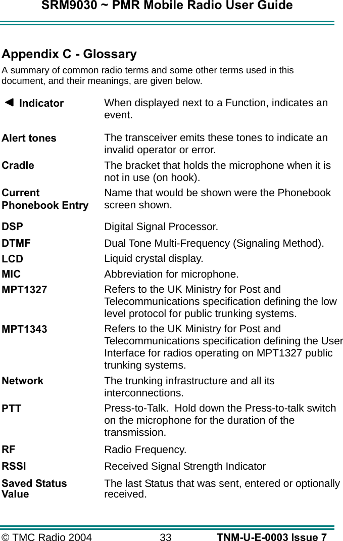SRM9030 ~ PMR Mobile Radio User Guide © TMC Radio 2004  33   TNM-U-E-0003 Issue 7  Appendix C - Glossary A summary of common radio terms and some other terms used in this document, and their meanings, are given below.      Indicator  When displayed next to a Function, indicates an event. Alert tones The transceiver emits these tones to indicate an invalid operator or error. Cradle The bracket that holds the microphone when it is not in use (on hook). Current Phonebook Entry Name that would be shown were the Phonebook screen shown.  DSP   Digital Signal Processor. DTMF  Dual Tone Multi-Frequency (Signaling Method). LCD Liquid crystal display. MIC Abbreviation for microphone. MPT1327 Refers to the UK Ministry for Post and Telecommunications specification defining the low level protocol for public trunking systems. MPT1343 Refers to the UK Ministry for Post and Telecommunications specification defining the User Interface for radios operating on MPT1327 public trunking systems. Network The trunking infrastructure and all its interconnections. PTT Press-to-Talk.  Hold down the Press-to-talk switch on the microphone for the duration of the transmission. RF  Radio Frequency. RSSI  Received Signal Strength Indicator Saved Status Value  The last Status that was sent, entered or optionally received. 