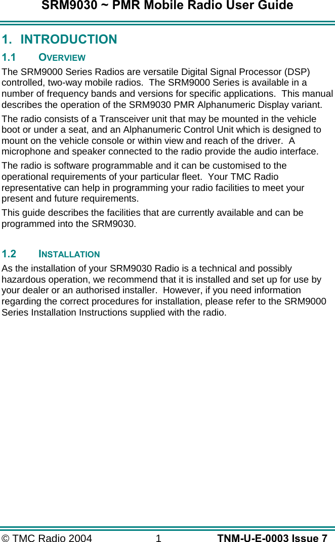 SRM9030 ~ PMR Mobile Radio User Guide © TMC Radio 2004  1   TNM-U-E-0003 Issue 7 1. INTRODUCTION 1.1 OVERVIEW The SRM9000 Series Radios are versatile Digital Signal Processor (DSP) controlled, two-way mobile radios.  The SRM9000 Series is available in a number of frequency bands and versions for specific applications.  This manual describes the operation of the SRM9030 PMR Alphanumeric Display variant. The radio consists of a Transceiver unit that may be mounted in the vehicle boot or under a seat, and an Alphanumeric Control Unit which is designed to mount on the vehicle console or within view and reach of the driver.  A microphone and speaker connected to the radio provide the audio interface. The radio is software programmable and it can be customised to the operational requirements of your particular fleet.  Your TMC Radio representative can help in programming your radio facilities to meet your present and future requirements. This guide describes the facilities that are currently available and can be programmed into the SRM9030.  1.2 INSTALLATION As the installation of your SRM9030 Radio is a technical and possibly hazardous operation, we recommend that it is installed and set up for use by your dealer or an authorised installer.  However, if you need information regarding the correct procedures for installation, please refer to the SRM9000 Series Installation Instructions supplied with the radio.  