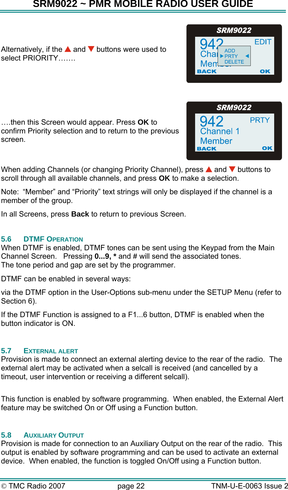 SRM9022 ~ PMR MOBILE RADIO USER GUIDE © TMC Radio 2007  page 22   TNM-U-E-0063 Issue 2 Alternatively, if the   and   buttons were used to select PRIORITY…….  ….then this Screen would appear. Press OK to confirm Priority selection and to return to the previous screen. When adding Channels (or changing Priority Channel), press   and   buttons to scroll through all available channels, and press OK to make a selection. Note:  “Member” and “Priority” text strings will only be displayed if the channel is a member of the group. In all Screens, press Back to return to previous Screen.  5.6 DTMF OPERATION When DTMF is enabled, DTMF tones can be sent using the Keypad from the Main Channel Screen.   Pressing 0...9, * and # will send the associated tones. The tone period and gap are set by the programmer. DTMF can be enabled in several ways: via the DTMF option in the User-Options sub-menu under the SETUP Menu (refer to Section 6). If the DTMF Function is assigned to a F1...6 button, DTMF is enabled when the button indicator is ON.  5.7 EXTERNAL ALERT Provision is made to connect an external alerting device to the rear of the radio.  The external alert may be activated when a selcall is received (and cancelled by a timeout, user intervention or receiving a different selcall).  This function is enabled by software programming.  When enabled, the External Alert feature may be switched On or Off using a Function button.  5.8 AUXILIARY OUTPUT Provision is made for connection to an Auxiliary Output on the rear of the radio.  This output is enabled by software programming and can be used to activate an external device.  When enabled, the function is toggled On/Off using a Function button. 