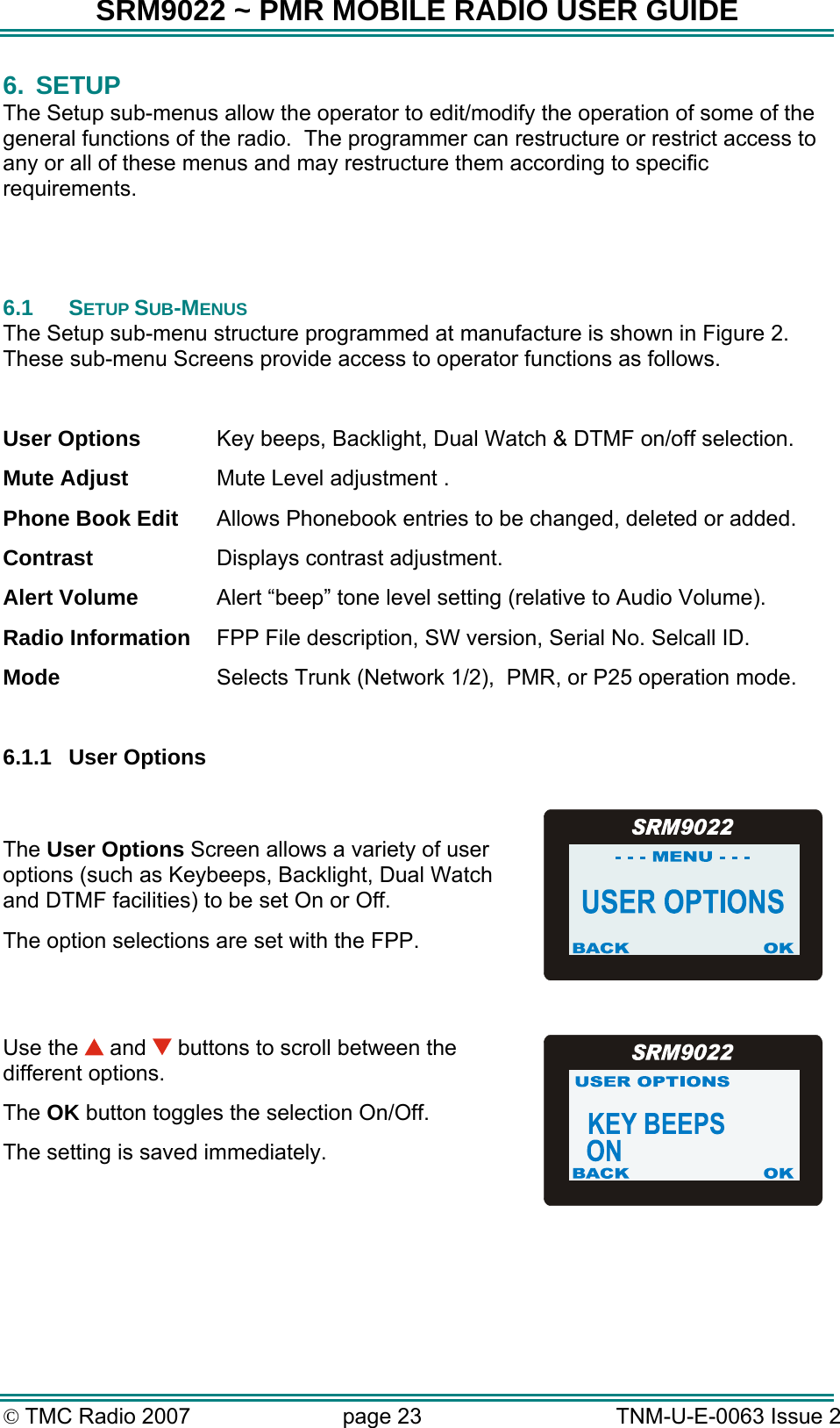 SRM9022 ~ PMR MOBILE RADIO USER GUIDE © TMC Radio 2007  page 23   TNM-U-E-0063 Issue 2 6. SETUP The Setup sub-menus allow the operator to edit/modify the operation of some of the general functions of the radio.  The programmer can restructure or restrict access to any or all of these menus and may restructure them according to specific requirements.    6.1 SETUP SUB-MENUS The Setup sub-menu structure programmed at manufacture is shown in Figure 2.  These sub-menu Screens provide access to operator functions as follows.  User Options  Key beeps, Backlight, Dual Watch &amp; DTMF on/off selection. Mute Adjust  Mute Level adjustment . Phone Book Edit  Allows Phonebook entries to be changed, deleted or added. Contrast  Displays contrast adjustment. Alert Volume  Alert “beep” tone level setting (relative to Audio Volume). Radio Information  FPP File description, SW version, Serial No. Selcall ID. Mode  Selects Trunk (Network 1/2),  PMR, or P25 operation mode.  6.1.1 User Options  The User Options Screen allows a variety of user options (such as Keybeeps, Backlight, Dual Watch and DTMF facilities) to be set On or Off. The option selections are set with the FPP.  Use the   and   buttons to scroll between the different options. The OK button toggles the selection On/Off.   The setting is saved immediately.  