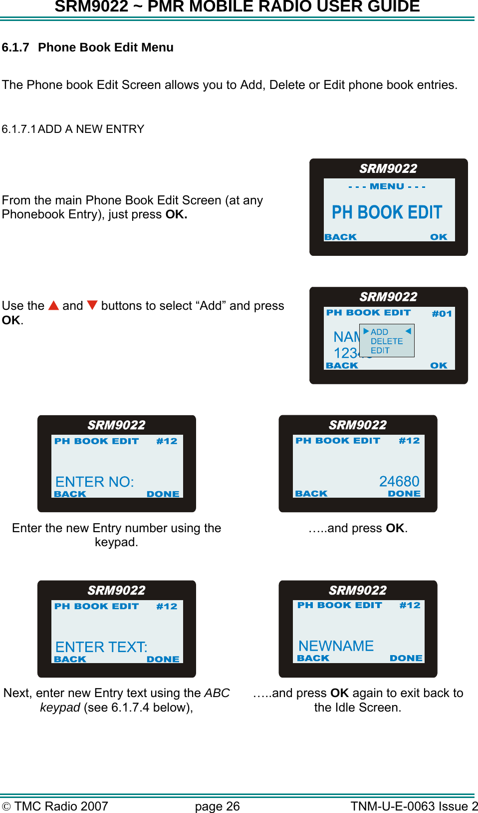 SRM9022 ~ PMR MOBILE RADIO USER GUIDE © TMC Radio 2007  page 26   TNM-U-E-0063 Issue 2 6.1.7  Phone Book Edit Menu  The Phone book Edit Screen allows you to Add, Delete or Edit phone book entries.  6.1.7.1 ADD A NEW ENTRY   From the main Phone Book Edit Screen (at any Phonebook Entry), just press OK.    Use the   and   buttons to select “Add” and press OK.      Enter the new Entry number using the keypad. …..and press OK.     Next, enter new Entry text using the ABC keypad (see 6.1.7.4 below), …..and press OK again to exit back to the Idle Screen.   