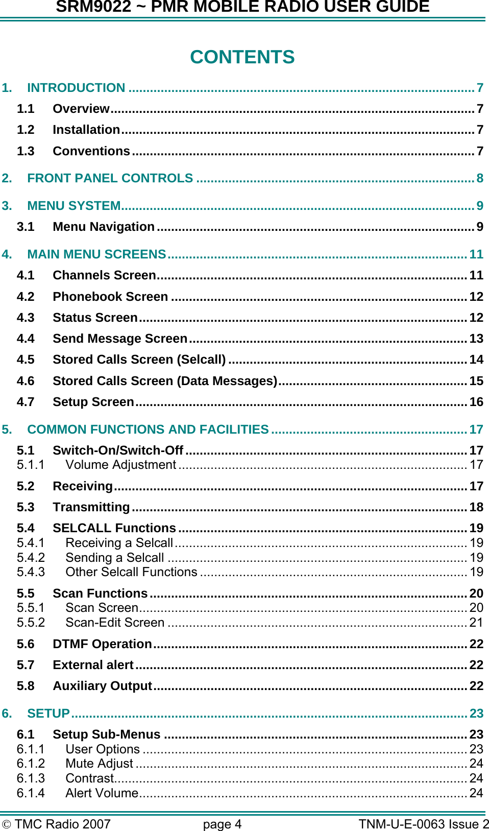 SRM9022 ~ PMR MOBILE RADIO USER GUIDE © TMC Radio 2007  page 4   TNM-U-E-0063 Issue 2 CONTENTS 1. INTRODUCTION .................................................................................................7 1.1 Overview......................................................................................................7 1.2 Installation...................................................................................................7 1.3 Conventions................................................................................................7 2. FRONT PANEL CONTROLS ..............................................................................8 3. MENU SYSTEM...................................................................................................9 3.1 Menu Navigation.........................................................................................9 4. MAIN MENU SCREENS....................................................................................11 4.1 Channels Screen.......................................................................................11 4.2 Phonebook Screen ...................................................................................12 4.3 Status Screen............................................................................................12 4.4 Send Message Screen..............................................................................13 4.5 Stored Calls Screen (Selcall) ...................................................................14 4.6 Stored Calls Screen (Data Messages).....................................................15 4.7 Setup Screen.............................................................................................16 5. COMMON FUNCTIONS AND FACILITIES .......................................................17 5.1 Switch-On/Switch-Off...............................................................................17 5.1.1 Volume Adjustment ................................................................................. 17 5.2 Receiving...................................................................................................17 5.3 Transmitting..............................................................................................18 5.4 SELCALL Functions.................................................................................19 5.4.1 Receiving a Selcall.................................................................................. 19 5.4.2 Sending a Selcall .................................................................................... 19 5.4.3 Other Selcall Functions ........................................................................... 19 5.5 Scan Functions.........................................................................................20 5.5.1 Scan Screen............................................................................................ 20 5.5.2 Scan-Edit Screen .................................................................................... 21 5.6 DTMF Operation........................................................................................22 5.7 External alert.............................................................................................22 5.8 Auxiliary Output........................................................................................22 6. SETUP...............................................................................................................23 6.1 Setup Sub-Menus .....................................................................................23 6.1.1 User Options ........................................................................................... 23 6.1.2 Mute Adjust ............................................................................................. 24 6.1.3 Contrast................................................................................................... 24 6.1.4 Alert Volume............................................................................................ 24 