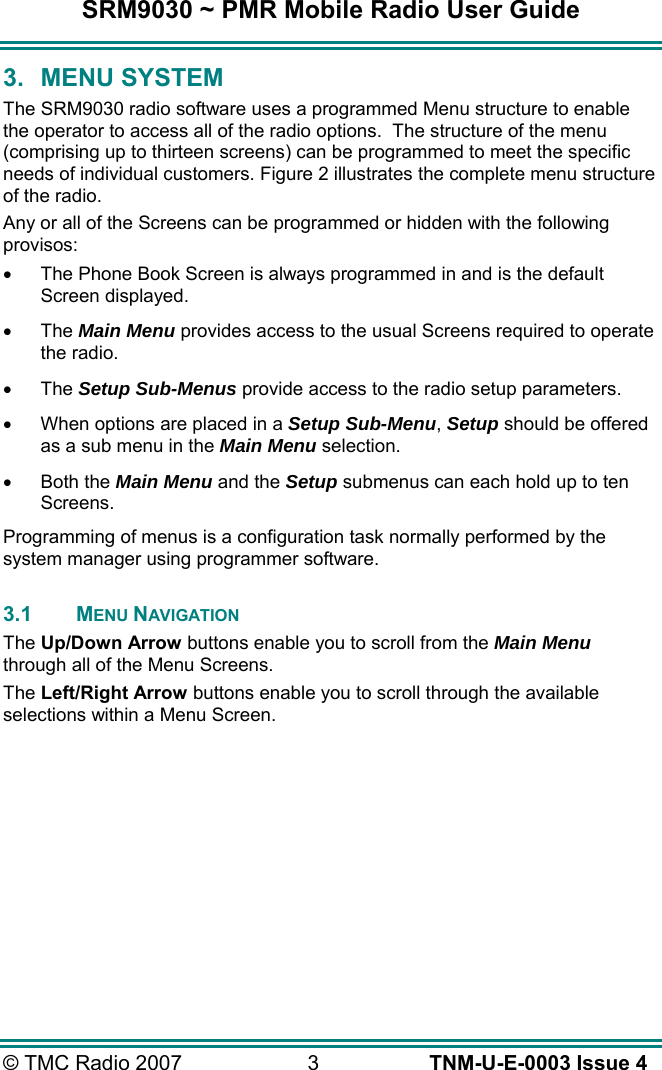 SRM9030 ~ PMR Mobile Radio User Guide © TMC Radio 2007  3   TNM-U-E-0003 Issue 4 3. MENU SYSTEM The SRM9030 radio software uses a programmed Menu structure to enable the operator to access all of the radio options.  The structure of the menu (comprising up to thirteen screens) can be programmed to meet the specific needs of individual customers. Figure 2 illustrates the complete menu structure of the radio. Any or all of the Screens can be programmed or hidden with the following provisos: •  The Phone Book Screen is always programmed in and is the default Screen displayed. •  The Main Menu provides access to the usual Screens required to operate the radio. •  The Setup Sub-Menus provide access to the radio setup parameters. •  When options are placed in a Setup Sub-Menu, Setup should be offered as a sub menu in the Main Menu selection. •  Both the Main Menu and the Setup submenus can each hold up to ten Screens. Programming of menus is a configuration task normally performed by the system manager using programmer software.  3.1 MENU NAVIGATION The Up/Down Arrow buttons enable you to scroll from the Main Menu through all of the Menu Screens. The Left/Right Arrow buttons enable you to scroll through the available selections within a Menu Screen.    