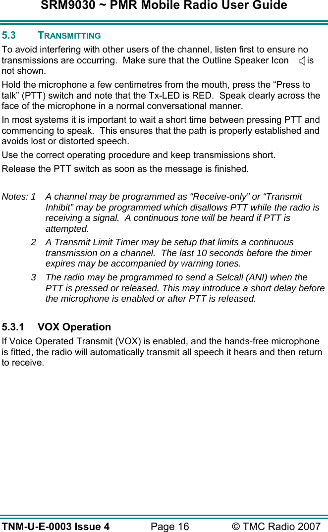 SRM9030 ~ PMR Mobile Radio User Guide TNM-U-E-0003 Issue 4  Page 16  © TMC Radio 2007 5.3 TRANSMITTING To avoid interfering with other users of the channel, listen first to ensure no transmissions are occurring.  Make sure that the Outline Speaker Icon       is not shown. Hold the microphone a few centimetres from the mouth, press the “Press to talk” (PTT) switch and note that the Tx-LED is RED.  Speak clearly across the face of the microphone in a normal conversational manner. In most systems it is important to wait a short time between pressing PTT and commencing to speak.  This ensures that the path is properly established and avoids lost or distorted speech. Use the correct operating procedure and keep transmissions short.   Release the PTT switch as soon as the message is finished.  Notes: 1  A channel may be programmed as “Receive-only” or “Transmit Inhibit” may be programmed which disallows PTT while the radio is receiving a signal.  A continuous tone will be heard if PTT is attempted.  2  A Transmit Limit Timer may be setup that limits a continuous transmission on a channel.  The last 10 seconds before the timer expires may be accompanied by warning tones. 3  The radio may be programmed to send a Selcall (ANI) when the PTT is pressed or released. This may introduce a short delay before the microphone is enabled or after PTT is released.  5.3.1 VOX Operation If Voice Operated Transmit (VOX) is enabled, and the hands-free microphone is fitted, the radio will automatically transmit all speech it hears and then return to receive.  