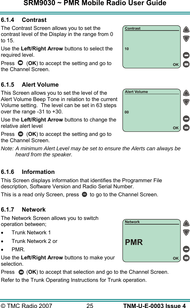 SRM9030 ~ PMR Mobile Radio User Guide © TMC Radio 2007  25   TNM-U-E-0003 Issue 4 6.1.4 Contrast The Contrast Screen allows you to set the contrast level of the Display in the range from 0 to 15.  Use the Left/Right Arrow buttons to select the required level. Press (OK) to accept the setting and go to the Channel Screen.  6.1.5 Alert Volume This Screen allows you to set the level of the Alert Volume Beep Tone in relation to the current Volume setting.  The level can be set in 63 steps over the range -31 to +30. Use the Left/Right Arrow buttons to change the relative alert level Press (OK) to accept the setting and go to the Channel Screen. Note: A minimum Alert Level may be set to ensure the Alerts can always be heard from the speaker.  6.1.6 Information This Screen displays information that identifies the Programmer File description, Software Version and Radio Serial Number. This is a read only Screen, press  to go to the Channel Screen.  6.1.7 Network The Network Screen allows you to switch operation between; •  Trunk Network 1 •  Trunk Network 2 or  •  PMR. Use the Left/Right Arrow buttons to make your selection. Press (OK) to accept that selection and go to the Channel Screen. Refer to the Trunk Operating Instructions for Trunk operation. 10OKContrast00OKAlert VolumeOKNetworkPMR