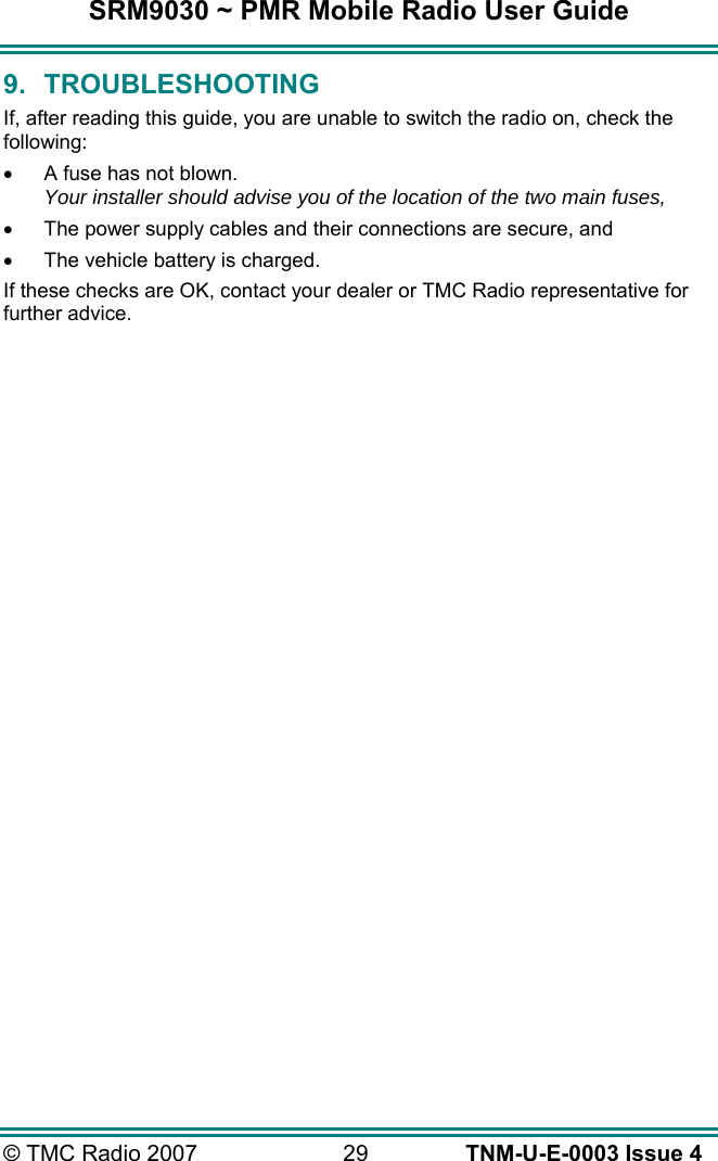 SRM9030 ~ PMR Mobile Radio User Guide © TMC Radio 2007  29   TNM-U-E-0003 Issue 4 9. TROUBLESHOOTING If, after reading this guide, you are unable to switch the radio on, check the following: •  A fuse has not blown. Your installer should advise you of the location of the two main fuses, •  The power supply cables and their connections are secure, and •  The vehicle battery is charged. If these checks are OK, contact your dealer or TMC Radio representative for further advice. 