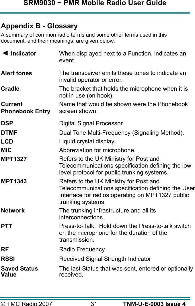 SRM9030 ~ PMR Mobile Radio User Guide © TMC Radio 2007  31   TNM-U-E-0003 Issue 4 Appendix B - Glossary A summary of common radio terms and some other terms used in this document, and their meanings, are given below.      Indicator  When displayed next to a Function, indicates an event. Alert tones The transceiver emits these tones to indicate an invalid operator or error. Cradle The bracket that holds the microphone when it is not in use (on hook). Current Phonebook Entry Name that would be shown were the Phonebook screen shown.  DSP  Digital Signal Processor. DTMF  Dual Tone Multi-Frequency (Signaling Method). LCD Liquid crystal display. MIC Abbreviation for microphone. MPT1327 Refers to the UK Ministry for Post and Telecommunications specification defining the low level protocol for public trunking systems. MPT1343 Refers to the UK Ministry for Post and Telecommunications specification defining the User Interface for radios operating on MPT1327 public trunking systems. Network The trunking infrastructure and all its interconnections. PTT Press-to-Talk.  Hold down the Press-to-talk switch on the microphone for the duration of the transmission. RF  Radio Frequency. RSSI  Received Signal Strength Indicator Saved Status Value The last Status that was sent, entered or optionally received.  