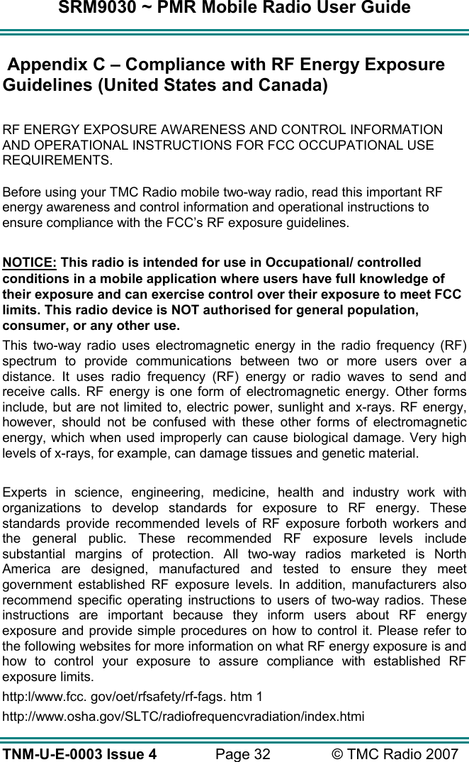SRM9030 ~ PMR Mobile Radio User Guide TNM-U-E-0003 Issue 4  Page 32  © TMC Radio 2007  Appendix C – Compliance with RF Energy Exposure Guidelines (United States and Canada)  RF ENERGY EXPOSURE AWARENESS AND CONTROL INFORMATION AND OPERATIONAL INSTRUCTIONS FOR FCC OCCUPATIONAL USE REQUIREMENTS. Before using your TMC Radio mobile two-way radio, read this important RF energy awareness and control information and operational instructions to ensure compliance with the FCC’s RF exposure guidelines.  NOTICE: This radio is intended for use in Occupational/ controlled conditions in a mobile application where users have full knowledge of their exposure and can exercise control over their exposure to meet FCC limits. This radio device is NOT authorised for general population, consumer, or any other use. This two-way radio uses electromagnetic energy in the radio frequency (RF) spectrum to provide communications between two or more users over a distance. It uses radio frequency (RF) energy or radio waves to send and receive calls. RF energy is one form of electromagnetic energy. Other forms include, but are not limited to, electric power, sunlight and x-rays. RF energy, however, should not be confused with these other forms of electromagnetic energy, which when used improperly can cause biological damage. Very high levels of x-rays, for example, can damage tissues and genetic material.  Experts in science, engineering, medicine, health and industry work with organizations to develop standards for exposure to RF energy. These standards provide recommended levels of RF exposure forboth workers and the general public. These recommended RF exposure levels include substantial margins of protection. All two-way radios marketed is North America are designed, manufactured and tested to ensure they meet government established RF exposure levels. In addition, manufacturers also recommend specific operating instructions to users of two-way radios. These instructions are important because they inform users about RF energy exposure and provide simple procedures on how to control it. Please refer to the following websites for more information on what RF energy exposure is and how to control your exposure to assure compliance with established RF exposure limits. http:l/www.fcc. gov/oet/rfsafety/rf-fags. htm 1  http://www.osha.gov/SLTC/radiofrequencvradiation/index.htmi 