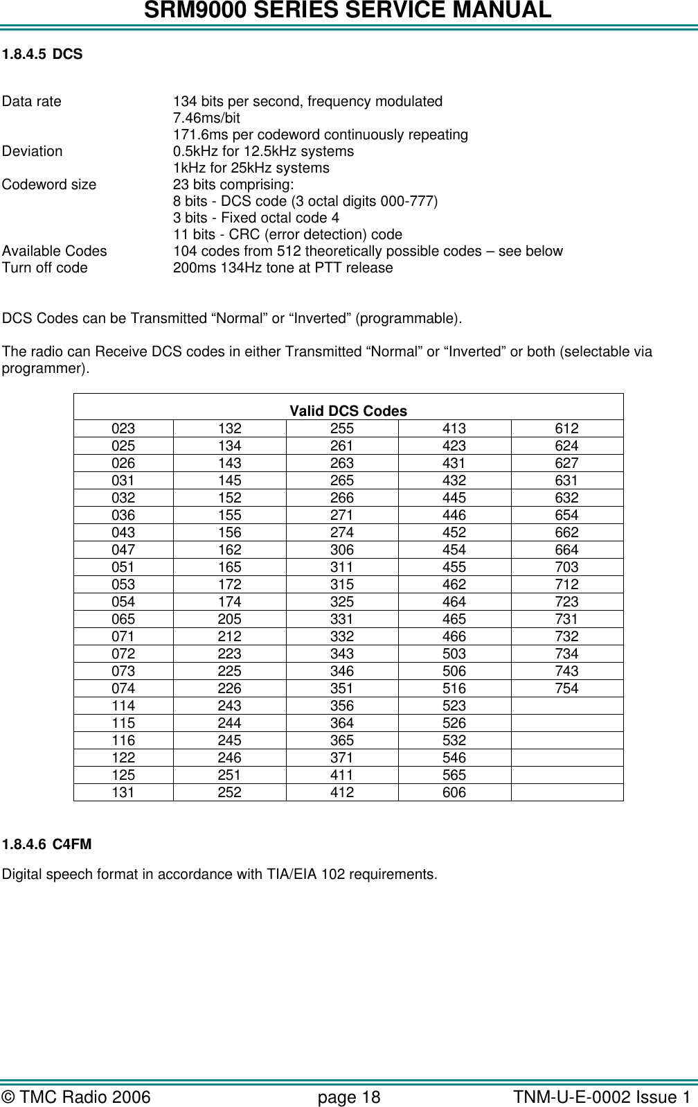 SRM9000 SERIES SERVICE MANUAL © TMC Radio 2006 page 18   TNM-U-E-0002 Issue 1  1.8.4.5 DCS  Data rate 134 bits per second, frequency modulated 7.46ms/bit 171.6ms per codeword continuously repeating Deviation 0.5kHz for 12.5kHz systems 1kHz for 25kHz systems Codeword size 23 bits comprising: 8 bits - DCS code (3 octal digits 000-777) 3 bits - Fixed octal code 4 11 bits - CRC (error detection) code Available Codes 104 codes from 512 theoretically possible codes – see below Turn off code 200ms 134Hz tone at PTT release  DCS Codes can be Transmitted “Normal” or “Inverted” (programmable).  The radio can Receive DCS codes in either Transmitted “Normal” or “Inverted” or both (selectable via programmer).  Valid DCS Codes 023 132 255 413 612 025 134 261 423 624 026 143 263 431 627 031 145 265 432 631 032 152 266 445 632 036 155 271 446 654 043 156 274 452 662 047 162 306 454 664 051 165 311 455 703 053 172 315 462 712 054 174 325 464 723 065 205 331 465 731 071 212 332 466 732 072 223 343 503 734 073 225 346 506 743 074 226 351 516 754 114 243 356 523   115 244 364 526   116 245 365 532   122 246 371 546   125 251 411 565   131 252 412 606    1.8.4.6 C4FM Digital speech format in accordance with TIA/EIA 102 requirements.        