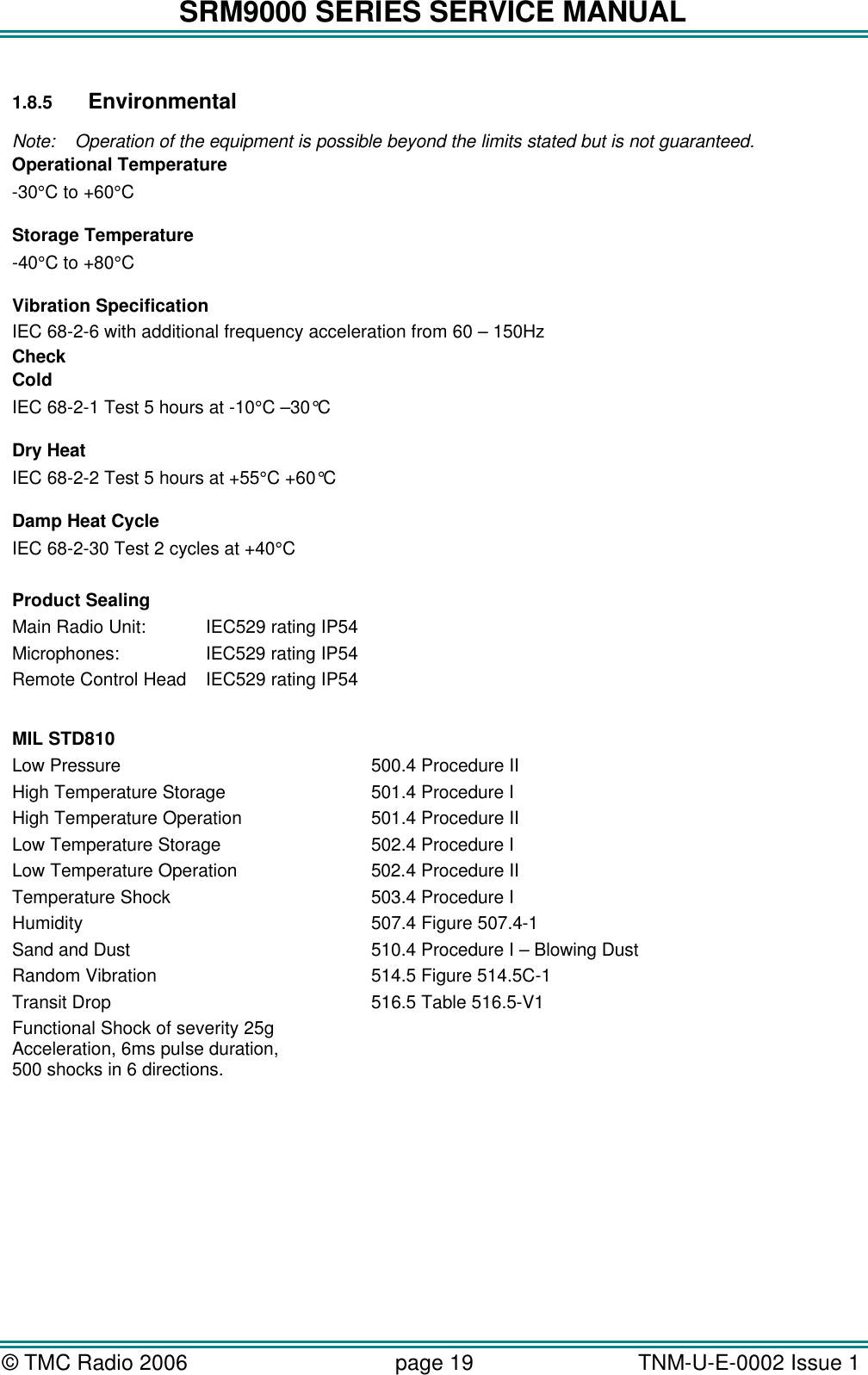 SRM9000 SERIES SERVICE MANUAL © TMC Radio 2006 page 19   TNM-U-E-0002 Issue 1   1.8.5 Environmental  Note: Operation of the equipment is possible beyond the limits stated but is not guaranteed. Operational Temperature -30°C to +60°C         Storage Temperature -40°C to +80°C        Vibration Specification IEC 68-2-6 with additional frequency acceleration from 60 – 150Hz Check      Cold IEC 68-2-1 Test 5 hours at -10°C –30°C        Dry Heat IEC 68-2-2 Test 5 hours at +55°C +60°C        Damp Heat Cycle IEC 68-2-30 Test 2 cycles at +40°C        Product Sealing Main Radio Unit: IEC529 rating IP54 Microphones:    IEC529 rating IP54 Remote Control Head IEC529 rating IP54  MIL STD810 Low Pressure 500.4 Procedure II High Temperature Storage 501.4 Procedure I High Temperature Operation 501.4 Procedure II Low Temperature Storage 502.4 Procedure I Low Temperature Operation 502.4 Procedure II Temperature Shock 503.4 Procedure I Humidity 507.4 Figure 507.4-1 Sand and Dust 510.4 Procedure I – Blowing Dust Random Vibration 514.5 Figure 514.5C-1 Transit Drop 516.5 Table 516.5-V1 Functional Shock of severity 25g   Acceleration, 6ms pulse duration, 500 shocks in 6 directions.  