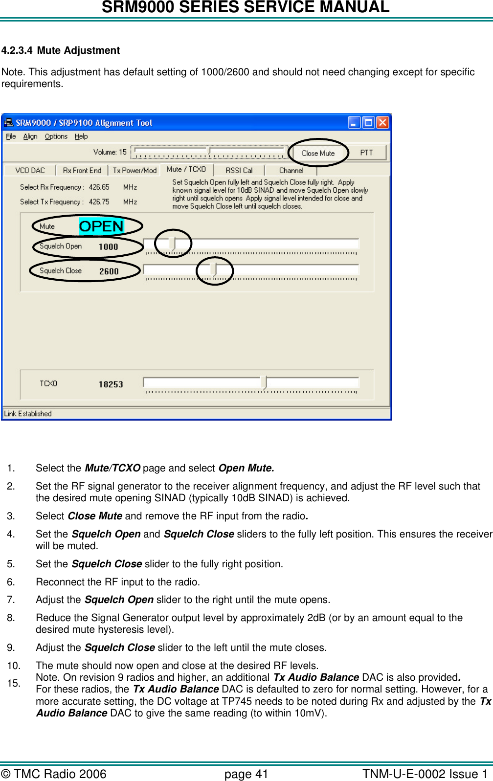 SRM9000 SERIES SERVICE MANUAL © TMC Radio 2006 page 41   TNM-U-E-0002 Issue 1  4.2.3.4 Mute Adjustment Note. This adjustment has default setting of 1000/2600 and should not need changing except for specific requirements.      1. Select the Mute/TCXO page and select Open Mute. 2. Set the RF signal generator to the receiver alignment frequency, and adjust the RF level such that the desired mute opening SINAD (typically 10dB SINAD) is achieved. 3. Select Close Mute and remove the RF input from the radio. 4. Set the Squelch Open and Squelch Close sliders to the fully left position. This ensures the receiver will be muted. 5. Set the Squelch Close slider to the fully right position. 6. Reconnect the RF input to the radio. 7. Adjust the Squelch Open slider to the right until the mute opens. 8. Reduce the Signal Generator output level by approximately 2dB (or by an amount equal to the desired mute hysteresis level). 9. Adjust the Squelch Close slider to the left until the mute closes. 10. The mute should now open and close at the desired RF levels. 15. Note. On revision 9 radios and higher, an additional Tx Audio Balance DAC is also provided. For these radios, the Tx Audio Balance DAC is defaulted to zero for normal setting. However, for a more accurate setting, the DC voltage at TP745 needs to be noted during Rx and adjusted by the Tx Audio Balance DAC to give the same reading (to within 10mV).  
