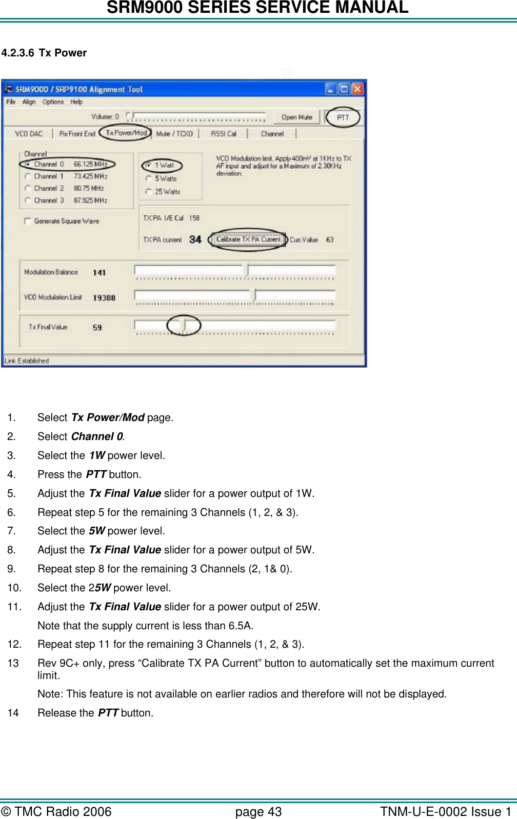 SRM9000 SERIES SERVICE MANUAL © TMC Radio 2006 page 43   TNM-U-E-0002 Issue 1  4.2.3.6 Tx Power    1. Select Tx Power/Mod page. 2. Select Channel 0. 3. Select the 1W power level. 4. Press the PTT button. 5. Adjust the Tx Final Value slider for a power output of 1W. 6. Repeat step 5 for the remaining 3 Channels (1, 2, &amp; 3). 7. Select the 5W power level. 8. Adjust the Tx Final Value slider for a power output of 5W. 9. Repeat step 8 for the remaining 3 Channels (2, 1&amp; 0). 10. Select the 25W power level. 11. Adjust the Tx Final Value slider for a power output of 25W. Note that the supply current is less than 6.5A. 12. Repeat step 11 for the remaining 3 Channels (1, 2, &amp; 3). 13 Rev 9C+ only, press “Calibrate TX PA Current” button to automatically set the maximum current limit. Note: This feature is not available on earlier radios and therefore will not be displayed. 14 Release the PTT button. 