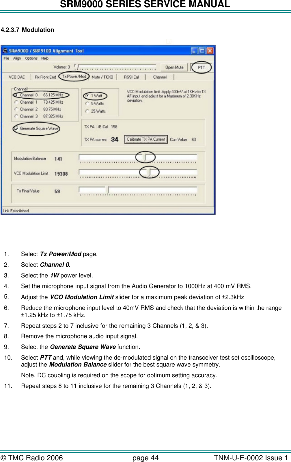 SRM9000 SERIES SERVICE MANUAL © TMC Radio 2006 page 44   TNM-U-E-0002 Issue 1  4.2.3.7 Modulation     1. Select Tx Power/Mod page. 2. Select Channel 0. 3. Select the 1W power level. 4. Set the microphone input signal from the Audio Generator to 1000Hz at 400 mV RMS. 5. Adjust the VCO Modulation Limit slider for a maximum peak deviation of ±2.3kHz  6. Reduce the microphone input level to 40mV RMS and check that the deviation is within the range ±1.25 kHz to ±1.75 kHz. 7. Repeat steps 2 to 7 inclusive for the remaining 3 Channels (1, 2, &amp; 3). 8. Remove the microphone audio input signal. 9. Select the Generate Square Wave function. 10. Select PTT and, while viewing the de-modulated signal on the transceiver test set oscilloscope, adjust the Modulation Balance slider for the best square wave symmetry. Note. DC coupling is required on the scope for optimum setting accuracy. 11. Repeat steps 8 to 11 inclusive for the remaining 3 Channels (1, 2, &amp; 3).  