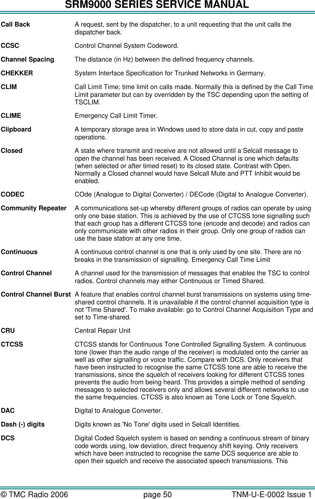 SRM9000 SERIES SERVICE MANUAL © TMC Radio 2006 page 50   TNM-U-E-0002 Issue 1  Call Back A request, sent by the dispatcher, to a unit requesting that the unit calls the dispatcher back. CCSC    Control Channel System Codeword.   Channel Spacing The distance (in Hz) between the defined frequency channels.  CHEKKER System Interface Specification for Trunked Networks in Germany. CLIM Call Limit Time; time limit on calls made. Normally this is defined by the Call Time Limit parameter but can by overridden by the TSC depending upon the setting of TSCLIM. CLIME Emergency Call Limit Timer. Clipboard A temporary storage area in Windows used to store data in cut, copy and paste operations. Closed A state where transmit and receive are not allowed until a Selcall message to open the channel has been received. A Closed Channel is one which defaults (when selected or after timed reset) to its closed state. Contrast with Open. Normally a Closed channel would have Selcall Mute and PTT Inhibit would be enabled. CODEC COde (Analogue to Digital Converter) / DECode (Digital to Analogue Converter). Community Repeater A communications set-up whereby different groups of radios can operate by using only one base station. This is achieved by the use of CTCSS tone signalling such that each group has a different CTCSS tone (encode and decode) and radios can only communicate with other radios in their group. Only one group of radios can use the base station at any one time. Continuous A continuous control channel is one that is only used by one site. There are no breaks in the transmission of signalling. Emergency Call Time Limit Control Channel  A channel used for the transmission of messages that enables the TSC to control radios. Control channels may either Continuous or Timed Shared. Control Channel Burst A feature that enables control channel burst transmissions on systems using time-shared control channels. It is unavailable if the control channel acquisition type is not &apos;Time Shared&apos;. To make available: go to Control Channel Acquisition Type and set to Time-shared. CRU    Central Repair Unit CTCSS CTCSS stands for Continuous Tone Controlled Signalling System. A continuous tone (lower than the audio range of the receiver) is modulated onto the carrier as well as other signalling or voice traffic. Compare with DCS. Only receivers that have been instructed to recognise the same CTCSS tone are able to receive the transmissions, since the squelch of receivers looking for different CTCSS tones prevents the audio from being heard. This provides a simple method of sending messages to selected receivers only and allows several different networks to use the same frequencies. CTCSS is also known as Tone Lock or Tone Squelch. DAC Digital to Analogue Converter. Dash (-) digits Digits known as &apos;No Tone&apos; digits used in Selcall Identities. DCS Digital Coded Squelch system is based on sending a continuous stream of binary code words using, low deviation, direct frequency shift keying. Only receivers which have been instructed to recognise the same DCS sequence are able to open their squelch and receive the associated speech transmissions. This 