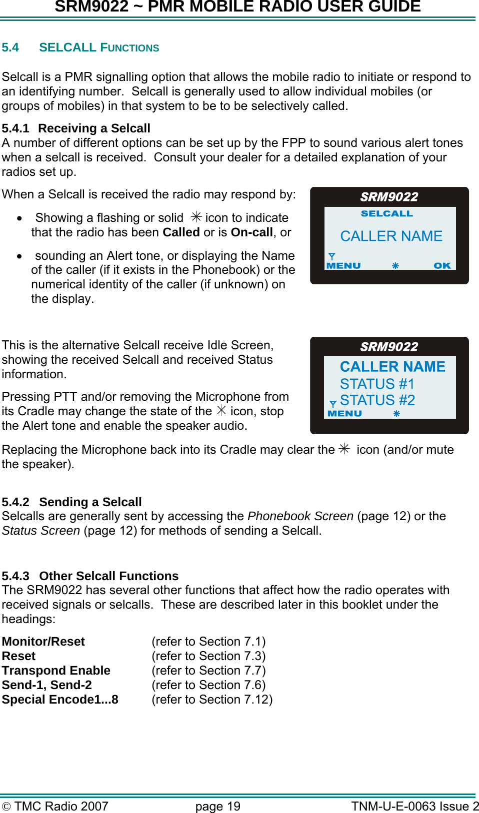 SRM9022 ~ PMR MOBILE RADIO USER GUIDE © TMC Radio 2007  page 19   TNM-U-E-0063 Issue 2 5.4 SELCALL FUNCTIONS  Selcall is a PMR signalling option that allows the mobile radio to initiate or respond to an identifying number.  Selcall is generally used to allow individual mobiles (or groups of mobiles) in that system to be to be selectively called. 5.4.1  Receiving a Selcall A number of different options can be set up by the FPP to sound various alert tones when a selcall is received.  Consult your dealer for a detailed explanation of your radios set up. When a Selcall is received the radio may respond by: •  Showing a flashing or solid    icon to indicate that the radio has been Called or is On-call, or •  sounding an Alert tone, or displaying the Name of the caller (if it exists in the Phonebook) or the numerical identity of the caller (if unknown) on the display.  This is the alternative Selcall receive Idle Screen, showing the received Selcall and received Status information.  Pressing PTT and/or removing the Microphone from its Cradle may change the state of the   icon, stop the Alert tone and enable the speaker audio. Replacing the Microphone back into its Cradle may clear the    icon (and/or mute the speaker).  5.4.2  Sending a Selcall Selcalls are generally sent by accessing the Phonebook Screen (page 12) or the Status Screen (page 12) for methods of sending a Selcall.  5.4.3  Other Selcall Functions The SRM9022 has several other functions that affect how the radio operates with received signals or selcalls.  These are described later in this booklet under the headings: Monitor/Reset  (refer to Section 7.1) Reset  (refer to Section 7.3) Transpond Enable   (refer to Section 7.7) Send-1, Send-2  (refer to Section 7.6) Special Encode1...8  (refer to Section 7.12)  