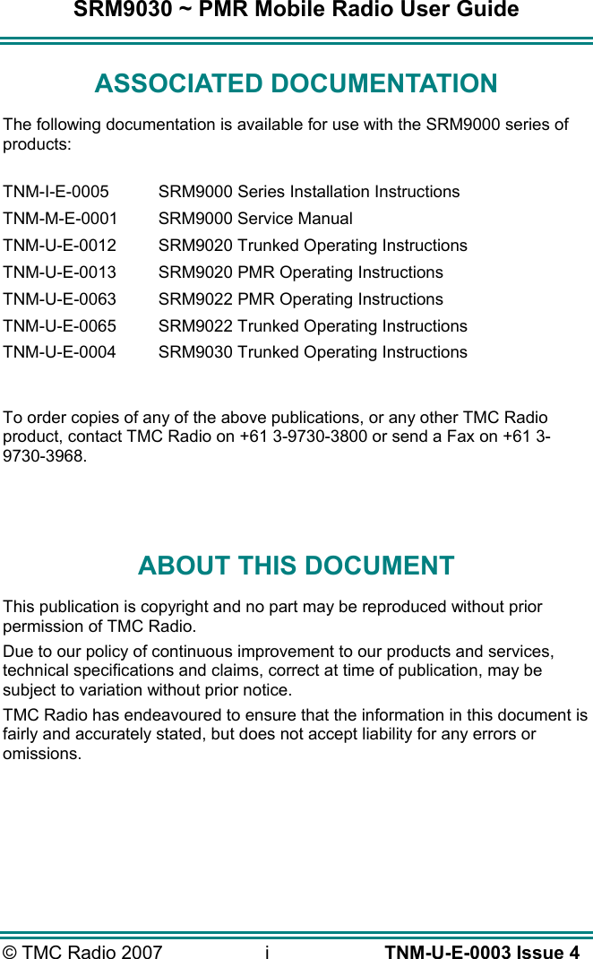 SRM9030 ~ PMR Mobile Radio User Guide © TMC Radio 2007  i   TNM-U-E-0003 Issue 4 ASSOCIATED DOCUMENTATION The following documentation is available for use with the SRM9000 series of products:  TNM-I-E-0005  SRM9000 Series Installation Instructions TNM-M-E-0001  SRM9000 Service Manual TNM-U-E-0012  SRM9020 Trunked Operating Instructions TNM-U-E-0013  SRM9020 PMR Operating Instructions TNM-U-E-0063  SRM9022 PMR Operating Instructions TNM-U-E-0065  SRM9022 Trunked Operating Instructions TNM-U-E-0004  SRM9030 Trunked Operating Instructions  To order copies of any of the above publications, or any other TMC Radio product, contact TMC Radio on +61 3-9730-3800 or send a Fax on +61 3-9730-3968.   ABOUT THIS DOCUMENT This publication is copyright and no part may be reproduced without prior permission of TMC Radio. Due to our policy of continuous improvement to our products and services, technical specifications and claims, correct at time of publication, may be subject to variation without prior notice.   TMC Radio has endeavoured to ensure that the information in this document is fairly and accurately stated, but does not accept liability for any errors or omissions.    