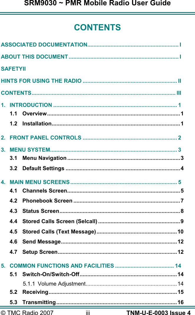 SRM9030 ~ PMR Mobile Radio User Guide © TMC Radio 2007  iii   TNM-U-E-0003 Issue 4 CONTENTS ASSOCIATED DOCUMENTATION........................................................... I ABOUT THIS DOCUMENT ....................................................................... I SAFETY II HINTS FOR USING THE RADIO ............................................................. II CONTENTS............................................................................................. III 1. INTRODUCTION ................................................................................ 1 1.1 Overview......................................................................................1 1.2 Installation...................................................................................1 2. FRONT PANEL CONTROLS ............................................................. 2 3. MENU SYSTEM.................................................................................. 3 3.1 Menu Navigation.........................................................................3 3.2 Default Settings ..........................................................................4 4. MAIN MENU SCREENS ..................................................................... 5 4.1 Channels Screen.........................................................................5 4.2 Phonebook Screen .....................................................................7 4.3 Status Screen..............................................................................8 4.4 Stored Calls Screen (Selcall) .....................................................9 4.5 Stored Calls (Text Message)....................................................10 4.6 Send Message...........................................................................12 4.7 Setup Screen.............................................................................12 5. COMMON FUNCTIONS AND FACILITIES ...................................... 14 5.1 Switch-On/Switch-Off...............................................................14 5.1.1 Volume Adjustment........................................................... 14 5.2 Receiving...................................................................................15 5.3 Transmitting..............................................................................16 