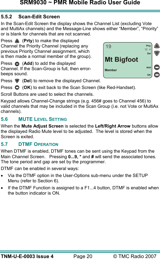 SRM9030 ~ PMR Mobile Radio User Guide TNM-U-E-0003 Issue 4  Page 20  © TMC Radio 2007 5.5.2 Scan-Edit Screen In the Scan-Edit Screen the display shows the Channel List (excluding Vote and MultiAx channels) and the Message-Line shows either “Member”, “Priority” or is blank for channels that are not scanned. Press   (Prty) to make the displayed Channel the Priority Channel (replacing any previous Priority Channel assignment, which is then made a normal member of the group). Press   (Add) to add the displayed Channel. If the Scan-Group is full, then error-beeps sound. Press   (Del) to remove the displayed Channel. Press   (OK) to exit back to the Scan Screen (like Red-Handset). Scroll Buttons are used to select the channels. Keypad allows Channel-Change strings (e.g. 456# goes to Channel 456) to valid channels that may be included in the Scan Group (i.e. not Vote or MultiAx channels). 5.6 MUTE LEVEL SETTING When the Mute Adjust Screen is selected the Left/Right Arrow buttons allow the displayed Radio Mute level to be adjusted.  The level is stored when the Screen is exited.  5.7 DTMF OPERATION When DTMF is enabled, DTMF tones can be sent using the Keypad from the Main Channel Screen.   Pressing 0...9, * and # will send the associated tones. The tone period and gap are set by the programmer. DTMF can be enabled in several ways: •  Via the DTMF option in the User-Options sub-menu under the SETUP Menu (refer to Section 6). •  If the DTMF Function is assigned to a F1...4 button, DTMF is enabled when the button indicator is ON. 1912  4PrtyDelMt BigfootMemberAddOK