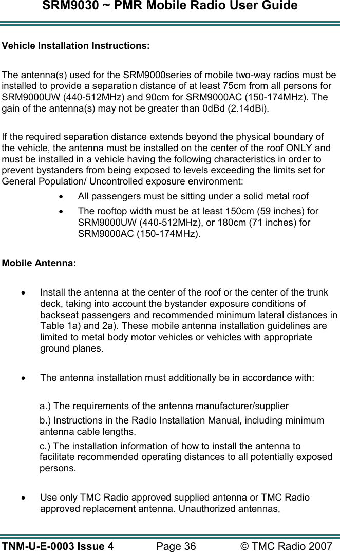 SRM9030 ~ PMR Mobile Radio User Guide TNM-U-E-0003 Issue 4  Page 36  © TMC Radio 2007  Vehicle Installation Instructions:  The antenna(s) used for the SRM9000series of mobile two-way radios must be installed to provide a separation distance of at least 75cm from all persons for SRM9000UW (440-512MHz) and 90cm for SRM9000AC (150-174MHz). The gain of the antenna(s) may not be greater than 0dBd (2.14dBi).  If the required separation distance extends beyond the physical boundary of the vehicle, the antenna must be installed on the center of the roof ONLY and must be installed in a vehicle having the following characteristics in order to prevent bystanders from being exposed to levels exceeding the limits set for General Population/ Uncontrolled exposure environment: •  All passengers must be sitting under a solid metal roof •  The rooftop width must be at least 150cm (59 inches) for SRM9000UW (440-512MHz), or 180cm (71 inches) for SRM9000AC (150-174MHz).  Mobile Antenna:  •  Install the antenna at the center of the roof or the center of the trunk deck, taking into account the bystander exposure conditions of backseat passengers and recommended minimum lateral distances in Table 1a) and 2a). These mobile antenna installation guidelines are limited to metal body motor vehicles or vehicles with appropriate ground planes.  •  The antenna installation must additionally be in accordance with:  a.) The requirements of the antenna manufacturer/supplier b.) Instructions in the Radio Installation Manual, including minimum antenna cable lengths. c.) The installation information of how to install the antenna to facilitate recommended operating distances to all potentially exposed persons.  •  Use only TMC Radio approved supplied antenna or TMC Radio approved replacement antenna. Unauthorized antennas, 