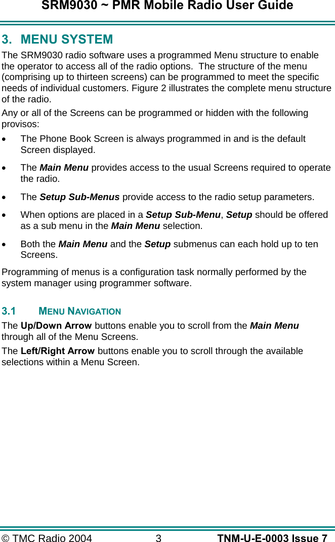 SRM9030 ~ PMR Mobile Radio User Guide © TMC Radio 2004  3   TNM-U-E-0003 Issue 7 3. MENU SYSTEM The SRM9030 radio software uses a programmed Menu structure to enable the operator to access all of the radio options.  The structure of the menu (comprising up to thirteen screens) can be programmed to meet the specific needs of individual customers. Figure 2 illustrates the complete menu structure of the radio. Any or all of the Screens can be programmed or hidden with the following provisos: •  The Phone Book Screen is always programmed in and is the default Screen displayed. •  The Main Menu provides access to the usual Screens required to operate the radio. •  The Setup Sub-Menus provide access to the radio setup parameters. •  When options are placed in a Setup Sub-Menu, Setup should be offered as a sub menu in the Main Menu selection. •  Both the Main Menu and the Setup submenus can each hold up to ten Screens. Programming of menus is a configuration task normally performed by the system manager using programmer software.  3.1 MENU NAVIGATION The Up/Down Arrow buttons enable you to scroll from the Main Menu through all of the Menu Screens. The Left/Right Arrow buttons enable you to scroll through the available selections within a Menu Screen.    