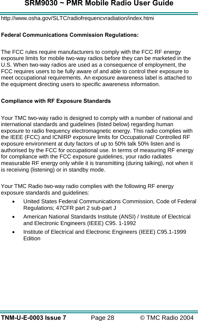SRM9030 ~ PMR Mobile Radio User Guide TNM-U-E-0003 Issue 7  Page 28  © TMC Radio 2004 http://www.osha.gov/SLTC/radiofrequencvradiation/index.htmi  Federal Communications Commission Regulations:  The FCC rules require manufacturers to comply with the FCC RF energy exposure limits for mobile two-way radios before they can be marketed in the U.S. When two-way radios are used as a consequence of employment, the FCC requires users to be fully aware of and able to control their exposure to meet occupational requirements. An exposure awareness label is attached to the equipment directing users to specific awareness information.  Compliance with RF Exposure Standards  Your TMC two-way radio is designed to comply with a number of national and international standards and guidelines (listed below) regarding human exposure to radio frequency electromagnetic energy. This radio complies with the IEEE (FCC) and ICNIRP exposure limits for Occupational/ Controlled RF exposure environment at duty factors of up to 50% talk 50% listen and is authorised by the FCC for occupational use. In terms of measuring RF energy for compliance with the FCC exposure guidelines, your radio radiates measurable RF energy only while it is transmitting (during talking), not when it is receiving (listening) or in standby mode.   Your TMC Radio two-way radio complies with the following RF energy exposure standards and guidelines: •  United States Federal Communications Commission, Code of Federal Regulations; 47CFR part 2 sub-part J •  American National Standards Institute (ANSI) / Institute of Electrical and Electronic Engineers (IEEE) C95. 1-1992 •  Institute of Electrical and Electronic Engineers (IEEE) C95.1-1999 Edition 