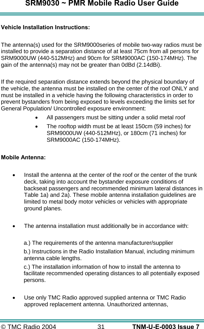SRM9030 ~ PMR Mobile Radio User Guide © TMC Radio 2004  31   TNM-U-E-0003 Issue 7  Vehicle Installation Instructions:  The antenna(s) used for the SRM9000series of mobile two-way radios must be installed to provide a separation distance of at least 75cm from all persons for SRM9000UW (440-512MHz) and 90cm for SRM9000AC (150-174MHz). The gain of the antenna(s) may not be greater than 0dBd (2.14dBi).  If the required separation distance extends beyond the physical boundary of the vehicle, the antenna must be installed on the center of the roof ONLY and must be installed in a vehicle having the following characteristics in order to prevent bystanders from being exposed to levels exceeding the limits set for General Population/ Uncontrolled exposure environment: •  All passengers must be sitting under a solid metal roof •  The rooftop width must be at least 150cm (59 inches) for SRM9000UW (440-512MHz), or 180cm (71 inches) for SRM9000AC (150-174MHz).  Mobile Antenna:  •  Install the antenna at the center of the roof or the center of the trunk deck, taking into account the bystander exposure conditions of backseat passengers and recommended minimum lateral distances in Table 1a) and 2a). These mobile antenna installation guidelines are limited to metal body motor vehicles or vehicles with appropriate ground planes.  •  The antenna installation must additionally be in accordance with:  a.) The requirements of the antenna manufacturer/supplier b.) Instructions in the Radio Installation Manual, including minimum antenna cable lengths. c.) The installation information of how to install the antenna to facilitate recommended operating distances to all potentially exposed persons.  •  Use only TMC Radio approved supplied antenna or TMC Radio approved replacement antenna. Unauthorized antennas, 