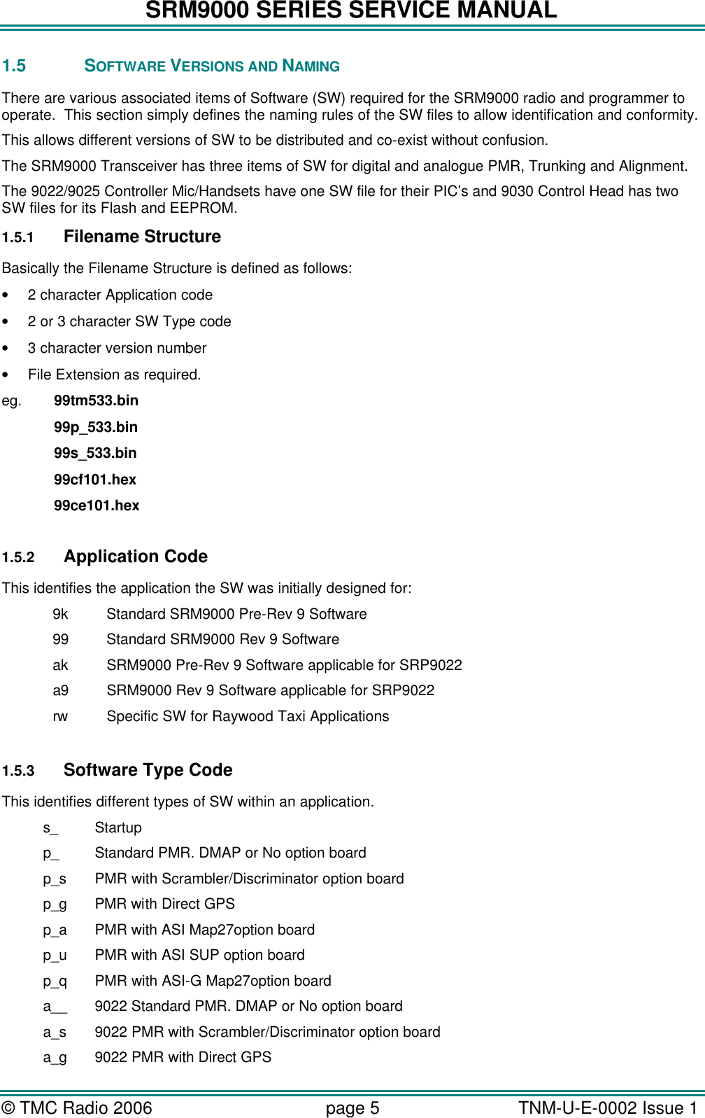 SRM9000 SERIES SERVICE MANUAL © TMC Radio 2006 page 5   TNM-U-E-0002 Issue 1  1.5 SOFTWARE VERSIONS AND NAMING There are various associated items of Software (SW) required for the SRM9000 radio and programmer to operate.  This section simply defines the naming rules of the SW files to allow identification and conformity.   This allows different versions of SW to be distributed and co-exist without confusion. The SRM9000 Transceiver has three items of SW for digital and analogue PMR, Trunking and Alignment.    The 9022/9025 Controller Mic/Handsets have one SW file for their PIC’s and 9030 Control Head has two SW files for its Flash and EEPROM. 1.5.1 Filename Structure Basically the Filename Structure is defined as follows: • 2 character Application code • 2 or 3 character SW Type code • 3 character version number • File Extension as required. eg.   99tm533.bin    99p_533.bin    99s_533.bin    99cf101.hex    99ce101.hex    1.5.2 Application Code This identifies the application the SW was initially designed for:  9k    Standard SRM9000 Pre-Rev 9 Software  99    Standard SRM9000 Rev 9 Software  ak SRM9000 Pre-Rev 9 Software applicable for SRP9022  a9 SRM9000 Rev 9 Software applicable for SRP9022  rw  Specific SW for Raywood Taxi Applications  1.5.3 Software Type Code This identifies different types of SW within an application. s_ Startup p_ Standard PMR. DMAP or No option board p_s PMR with Scrambler/Discriminator option board p_g PMR with Direct GPS p_a PMR with ASI Map27option board p_u PMR with ASI SUP option board p_q PMR with ASI-G Map27option board a__ 9022 Standard PMR. DMAP or No option board a_s 9022 PMR with Scrambler/Discriminator option board a_g 9022 PMR with Direct GPS 