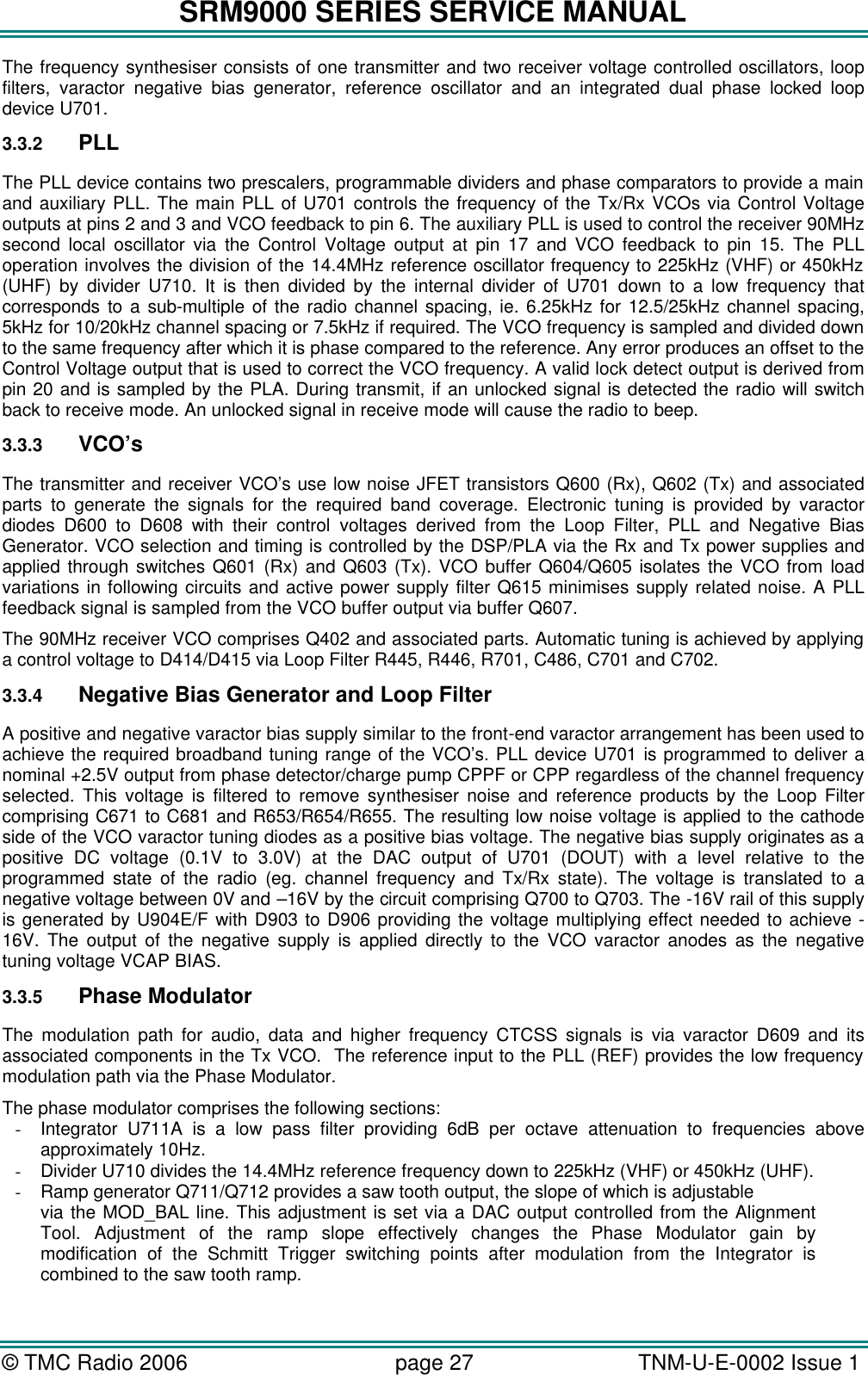 SRM9000 SERIES SERVICE MANUAL © TMC Radio 2006 page 27   TNM-U-E-0002 Issue 1  The frequency synthesiser consists of one transmitter and two receiver voltage controlled oscillators, loop filters, varactor negative bias generator, reference oscillator and an integrated dual phase locked loop device U701.  3.3.2 PLL The PLL device contains two prescalers, programmable dividers and phase comparators to provide a main and auxiliary PLL. The main PLL of U701 controls the frequency of the Tx/Rx VCOs via Control Voltage outputs at pins 2 and 3 and VCO feedback to pin 6. The auxiliary PLL is used to control the receiver 90MHz second local oscillator via the Control Voltage output at pin 17 and VCO feedback to pin 15. The PLL operation involves the division of the 14.4MHz reference oscillator frequency to 225kHz (VHF) or 450kHz (UHF) by divider U710. It is then divided by the internal divider of U701 down to a low frequency that corresponds to a sub-multiple of the radio channel spacing, ie. 6.25kHz for 12.5/25kHz channel spacing, 5kHz for 10/20kHz channel spacing or 7.5kHz if required. The VCO frequency is sampled and divided down to the same frequency after which it is phase compared to the reference. Any error produces an offset to the Control Voltage output that is used to correct the VCO frequency. A valid lock detect output is derived from pin 20 and is sampled by the PLA. During transmit, if an unlocked signal is detected the radio will switch back to receive mode. An unlocked signal in receive mode will cause the radio to beep. 3.3.3 VCO’s The transmitter and receiver VCO’s use low noise JFET transistors Q600 (Rx), Q602 (Tx) and associated parts to generate the signals for the required band coverage. Electronic tuning is provided by varactor diodes D600 to D608 with their control voltages derived from the Loop Filter, PLL and Negative Bias Generator. VCO selection and timing is controlled by the DSP/PLA via the Rx and Tx power supplies and applied through switches Q601 (Rx) and Q603 (Tx). VCO buffer Q604/Q605 isolates the VCO from load variations in following circuits and active power supply filter Q615 minimises supply related noise. A PLL feedback signal is sampled from the VCO buffer output via buffer Q607. The 90MHz receiver VCO comprises Q402 and associated parts. Automatic tuning is achieved by applying a control voltage to D414/D415 via Loop Filter R445, R446, R701, C486, C701 and C702. 3.3.4 Negative Bias Generator and Loop Filter A positive and negative varactor bias supply similar to the front-end varactor arrangement has been used to achieve the required broadband tuning range of the VCO’s. PLL device U701 is programmed to deliver a nominal +2.5V output from phase detector/charge pump CPPF or CPP regardless of the channel frequency selected. This voltage is filtered to remove synthesiser noise and reference products by the Loop Filter comprising C671 to C681 and R653/R654/R655. The resulting low noise voltage is applied to the cathode side of the VCO varactor tuning diodes as a positive bias voltage. The negative bias supply originates as a positive DC voltage (0.1V to 3.0V) at the DAC output of U701 (DOUT) with a level relative to the programmed state of the radio (eg. channel frequency and Tx/Rx state). The voltage is translated to a negative voltage between 0V and –16V by the circuit comprising Q700 to Q703. The -16V rail of this supply is generated by U904E/F with D903 to D906 providing the voltage multiplying effect needed to achieve -16V. The output of the negative supply is applied directly to the VCO varactor anodes as the negative tuning voltage VCAP BIAS.  3.3.5 Phase Modulator The modulation path for audio, data and higher frequency CTCSS signals is via varactor D609 and its associated components in the Tx VCO.  The reference input to the PLL (REF) provides the low frequency modulation path via the Phase Modulator.  The phase modulator comprises the following sections: - Integrator U711A is a low pass filter providing 6dB per octave attenuation to frequencies above approximately 10Hz. - Divider U710 divides the 14.4MHz reference frequency down to 225kHz (VHF) or 450kHz (UHF). - Ramp generator Q711/Q712 provides a saw tooth output, the slope of which is adjustable via the MOD_BAL line. This adjustment is set via a DAC output controlled from the Alignment Tool. Adjustment of the ramp slope effectively changes the Phase Modulator gain by modification of the Schmitt Trigger switching points after modulation from the Integrator is combined to the saw tooth ramp. 