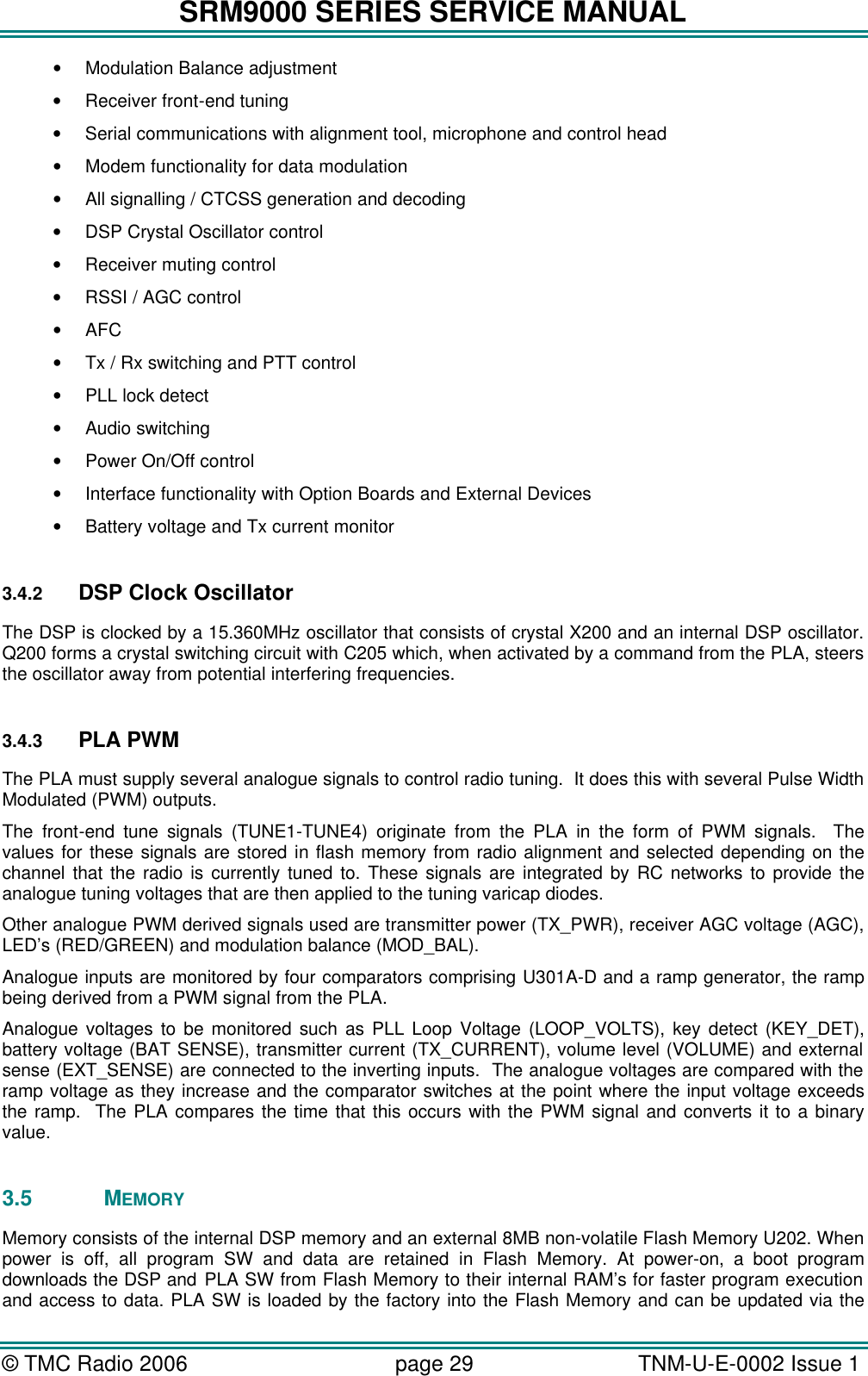 SRM9000 SERIES SERVICE MANUAL © TMC Radio 2006 page 29   TNM-U-E-0002 Issue 1  • Modulation Balance adjustment  • Receiver front-end tuning  • Serial communications with alignment tool, microphone and control head • Modem functionality for data modulation • All signalling / CTCSS generation and decoding • DSP Crystal Oscillator control • Receiver muting control • RSSI / AGC control • AFC • Tx / Rx switching and PTT control • PLL lock detect • Audio switching • Power On/Off control • Interface functionality with Option Boards and External Devices • Battery voltage and Tx current monitor  3.4.2 DSP Clock Oscillator The DSP is clocked by a 15.360MHz oscillator that consists of crystal X200 and an internal DSP oscillator. Q200 forms a crystal switching circuit with C205 which, when activated by a command from the PLA, steers the oscillator away from potential interfering frequencies.  3.4.3 PLA PWM The PLA must supply several analogue signals to control radio tuning.  It does this with several Pulse Width Modulated (PWM) outputs. The front-end tune signals (TUNE1-TUNE4) originate from the PLA in the form of PWM signals.  The values for these signals are stored in flash memory from radio alignment and selected depending on the channel that the radio is currently tuned to. These signals are integrated by RC networks to provide the analogue tuning voltages that are then applied to the tuning varicap diodes. Other analogue PWM derived signals used are transmitter power (TX_PWR), receiver AGC voltage (AGC), LED’s (RED/GREEN) and modulation balance (MOD_BAL). Analogue inputs are monitored by four comparators comprising U301A-D and a ramp generator, the ramp being derived from a PWM signal from the PLA.  Analogue voltages to be monitored such as PLL Loop Voltage (LOOP_VOLTS), key detect (KEY_DET), battery voltage (BAT SENSE), transmitter current (TX_CURRENT), volume level (VOLUME) and external sense (EXT_SENSE) are connected to the inverting inputs.  The analogue voltages are compared with the ramp voltage as they increase and the comparator switches at the point where the input voltage exceeds the ramp.  The PLA compares the time that this occurs with the PWM signal and converts it to a binary value.  3.5 MEMORY Memory consists of the internal DSP memory and an external 8MB non-volatile Flash Memory U202. When power is off, all program SW and data are retained in Flash Memory. At power-on, a boot program downloads the DSP and PLA SW from Flash Memory to their internal RAM’s for faster program execution and access to data. PLA SW is loaded by the factory into the Flash Memory and can be updated via the 