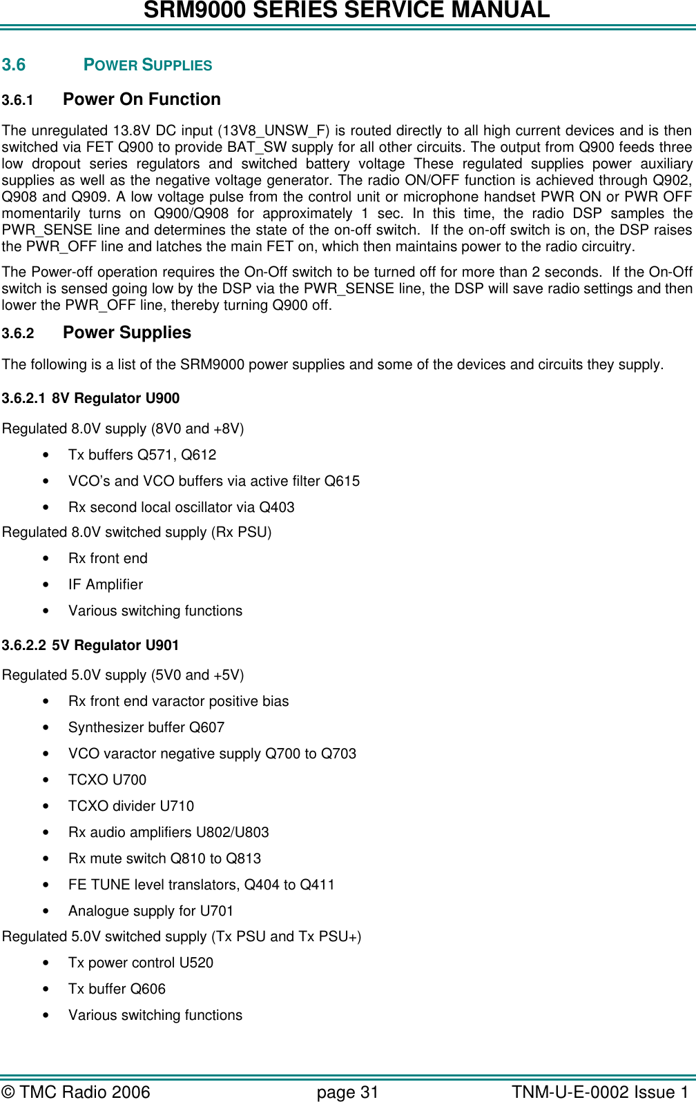 SRM9000 SERIES SERVICE MANUAL © TMC Radio 2006 page 31   TNM-U-E-0002 Issue 1  3.6 POWER SUPPLIES 3.6.1 Power On Function The unregulated 13.8V DC input (13V8_UNSW_F) is routed directly to all high current devices and is then switched via FET Q900 to provide BAT_SW supply for all other circuits. The output from Q900 feeds three low dropout series regulators and switched battery voltage These regulated supplies power auxiliary supplies as well as the negative voltage generator. The radio ON/OFF function is achieved through Q902, Q908 and Q909. A low voltage pulse from the control unit or microphone handset PWR ON or PWR OFF momentarily turns on Q900/Q908 for approximately 1 sec. In this time, the radio DSP samples the PWR_SENSE line and determines the state of the on-off switch.  If the on-off switch is on, the DSP raises the PWR_OFF line and latches the main FET on, which then maintains power to the radio circuitry. The Power-off operation requires the On-Off switch to be turned off for more than 2 seconds.  If the On-Off switch is sensed going low by the DSP via the PWR_SENSE line, the DSP will save radio settings and then lower the PWR_OFF line, thereby turning Q900 off. 3.6.2 Power Supplies The following is a list of the SRM9000 power supplies and some of the devices and circuits they supply. 3.6.2.1 8V Regulator U900 Regulated 8.0V supply (8V0 and +8V) • Tx buffers Q571, Q612 • VCO’s and VCO buffers via active filter Q615 • Rx second local oscillator via Q403 Regulated 8.0V switched supply (Rx PSU) • Rx front end • IF Amplifier • Various switching functions 3.6.2.2 5V Regulator U901 Regulated 5.0V supply (5V0 and +5V) • Rx front end varactor positive bias • Synthesizer buffer Q607 • VCO varactor negative supply Q700 to Q703 • TCXO U700 • TCXO divider U710 • Rx audio amplifiers U802/U803 • Rx mute switch Q810 to Q813  • FE TUNE level translators, Q404 to Q411 • Analogue supply for U701 Regulated 5.0V switched supply (Tx PSU and Tx PSU+) • Tx power control U520 • Tx buffer Q606 • Various switching functions 