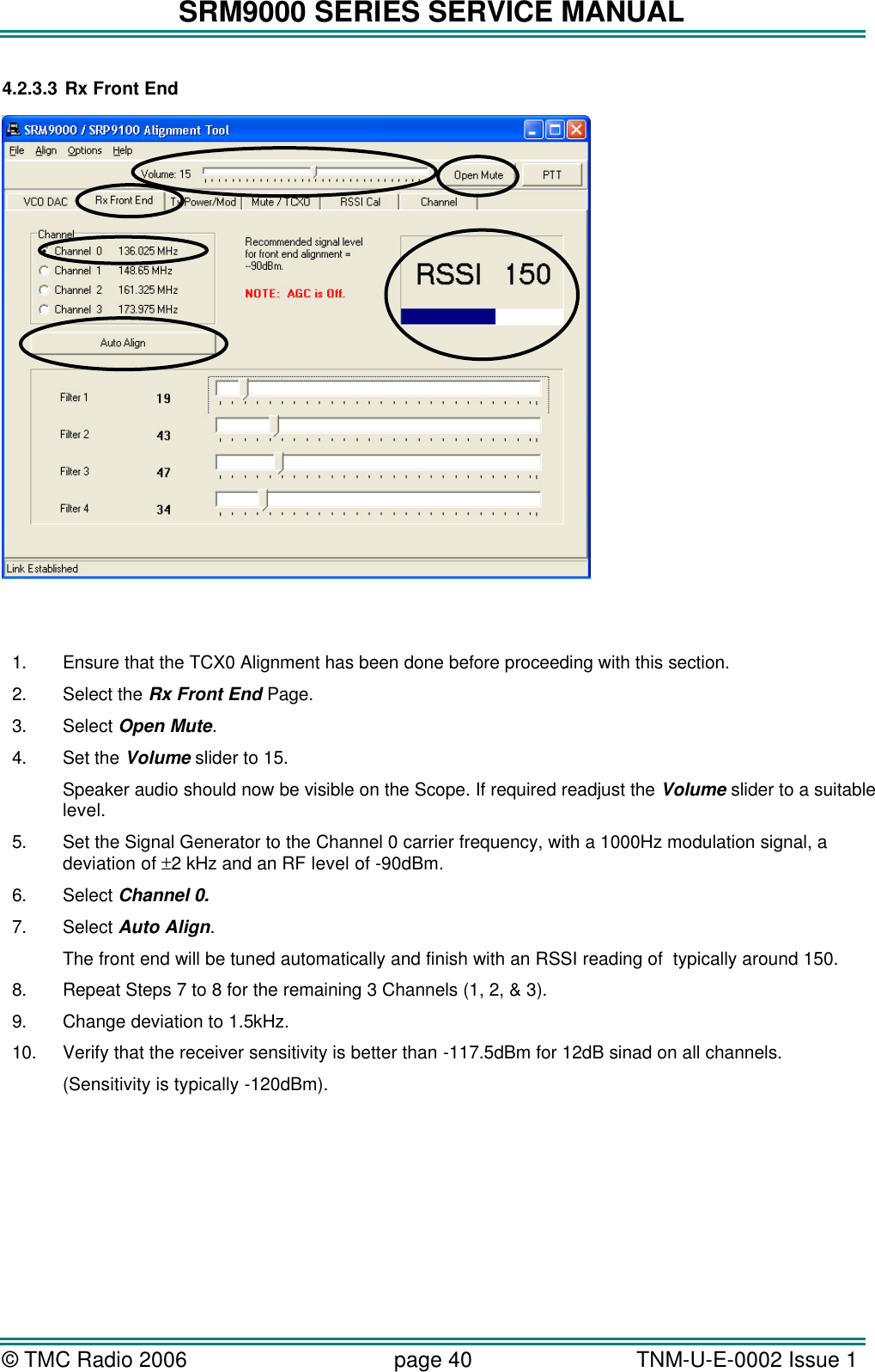 SRM9000 SERIES SERVICE MANUAL © TMC Radio 2006 page 40   TNM-U-E-0002 Issue 1  4.2.3.3 Rx Front End      1. Ensure that the TCX0 Alignment has been done before proceeding with this section. 2. Select the Rx Front End Page. 3. Select Open Mute. 4. Set the Volume slider to 15.  Speaker audio should now be visible on the Scope. If required readjust the Volume slider to a suitable level. 5. Set the Signal Generator to the Channel 0 carrier frequency, with a 1000Hz modulation signal, a deviation of ±2 kHz and an RF level of -90dBm. 6. Select Channel 0. 7. Select Auto Align. The front end will be tuned automatically and finish with an RSSI reading of  typically around 150. 8. Repeat Steps 7 to 8 for the remaining 3 Channels (1, 2, &amp; 3). 9. Change deviation to 1.5kHz. 10. Verify that the receiver sensitivity is better than -117.5dBm for 12dB sinad on all channels.  (Sensitivity is typically -120dBm).  