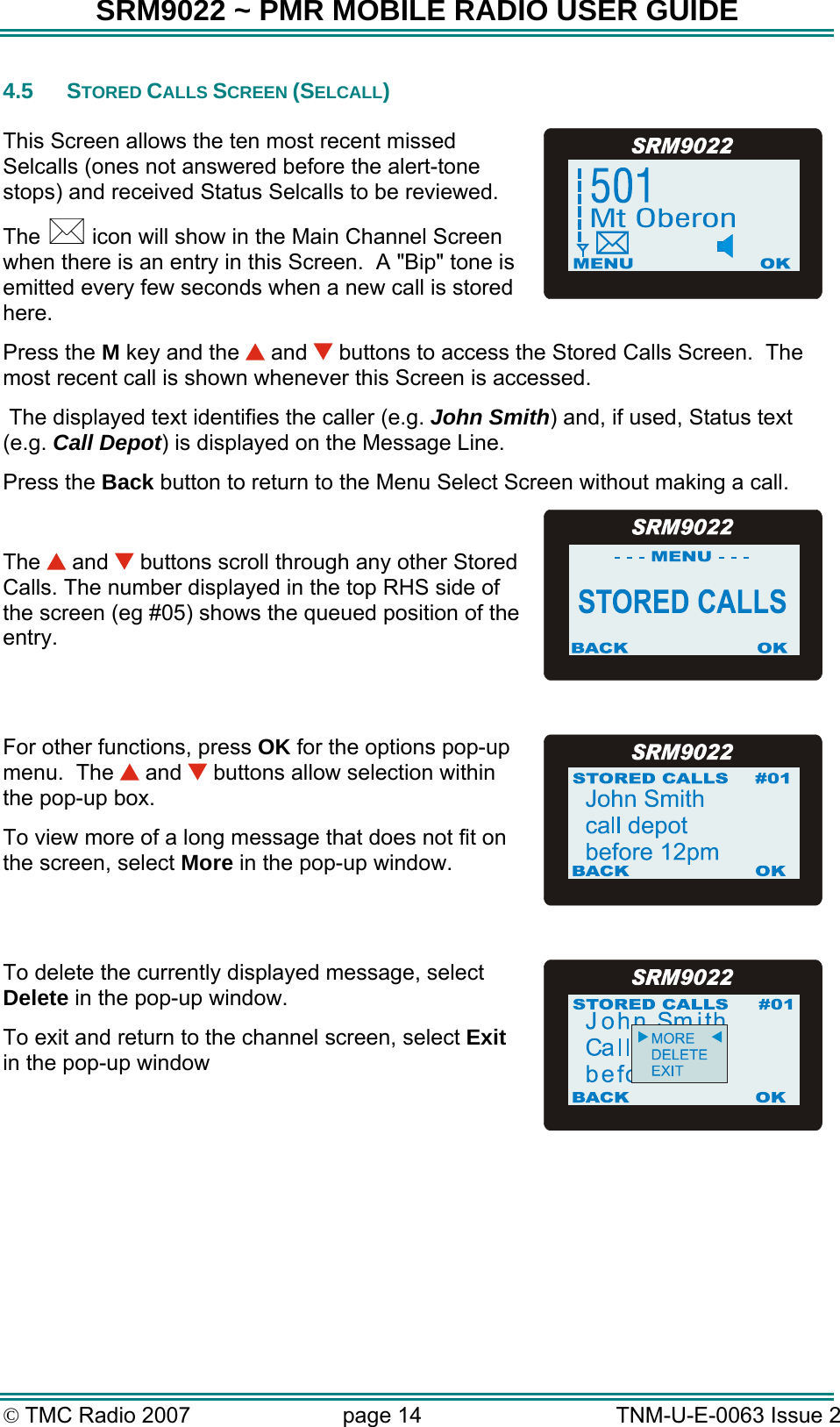 SRM9022 ~ PMR MOBILE RADIO USER GUIDE © TMC Radio 2007  page 14   TNM-U-E-0063 Issue 2 4.5 STORED CALLS SCREEN (SELCALL)  This Screen allows the ten most recent missed Selcalls (ones not answered before the alert-tone stops) and received Status Selcalls to be reviewed.  The   icon will show in the Main Channel Screen when there is an entry in this Screen.  A &quot;Bip&quot; tone is emitted every few seconds when a new call is stored here.   Press the M key and the   and   buttons to access the Stored Calls Screen.  The most recent call is shown whenever this Screen is accessed.  The displayed text identifies the caller (e.g. John Smith) and, if used, Status text (e.g. Call Depot) is displayed on the Message Line. Press the Back button to return to the Menu Select Screen without making a call.  The   and   buttons scroll through any other Stored Calls. The number displayed in the top RHS side of the screen (eg #05) shows the queued position of the entry.  For other functions, press OK for the options pop-up menu.  The   and   buttons allow selection within the pop-up box. To view more of a long message that does not fit on the screen, select More in the pop-up window.  To delete the currently displayed message, select Delete in the pop-up window. To exit and return to the channel screen, select Exit in the pop-up window      