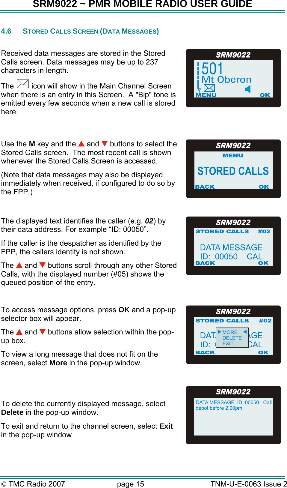 SRM9022 ~ PMR MOBILE RADIO USER GUIDE © TMC Radio 2007  page 15   TNM-U-E-0063 Issue 2 4.6 STORED CALLS SCREEN (DATA MESSAGES)  Received data messages are stored in the Stored Calls screen. Data messages may be up to 237 characters in length. The   icon will show in the Main Channel Screen when there is an entry in this Screen.  A &quot;Bip&quot; tone is emitted every few seconds when a new call is stored here.      Use the M key and the   and   buttons to select the Stored Calls screen.  The most recent call is shown whenever the Stored Calls Screen is accessed. (Note that data messages may also be displayed immediately when received, if configured to do so by the FPP.)  The displayed text identifies the caller (e.g. 02) by their data address. For example “ID: 00050”.   If the caller is the despatcher as identified by the FPP, the callers identity is not shown. The   and   buttons scroll through any other Stored Calls, with the displayed number (#05) shows the queued position of the entry.  To access message options, press OK and a pop-up selector box will appear. The   and   buttons allow selection within the pop-up box.  To view a long message that does not fit on the screen, select More in the pop-up window.   To delete the currently displayed message, select Delete in the pop-up window. To exit and return to the channel screen, select Exit in the pop-up window   