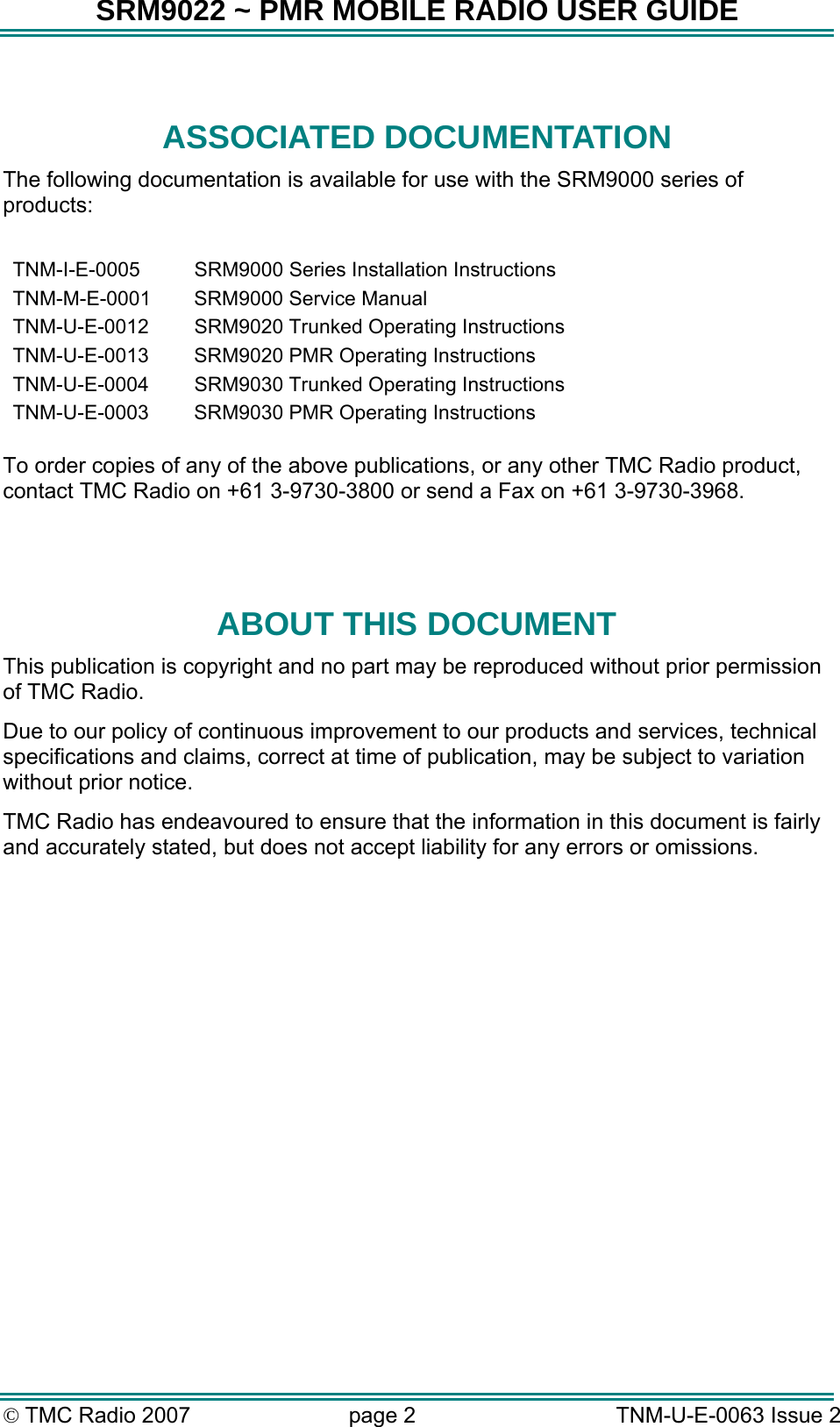 SRM9022 ~ PMR MOBILE RADIO USER GUIDE © TMC Radio 2007  page 2   TNM-U-E-0063 Issue 2  ASSOCIATED DOCUMENTATION The following documentation is available for use with the SRM9000 series of products:  TNM-I-E-0005  SRM9000 Series Installation Instructions TNM-M-E-0001  SRM9000 Service Manual TNM-U-E-0012  SRM9020 Trunked Operating Instructions TNM-U-E-0013  SRM9020 PMR Operating Instructions TNM-U-E-0004  SRM9030 Trunked Operating Instructions TNM-U-E-0003  SRM9030 PMR Operating Instructions   To order copies of any of the above publications, or any other TMC Radio product, contact TMC Radio on +61 3-9730-3800 or send a Fax on +61 3-9730-3968.   ABOUT THIS DOCUMENT This publication is copyright and no part may be reproduced without prior permission of TMC Radio. Due to our policy of continuous improvement to our products and services, technical specifications and claims, correct at time of publication, may be subject to variation without prior notice.   TMC Radio has endeavoured to ensure that the information in this document is fairly and accurately stated, but does not accept liability for any errors or omissions.    