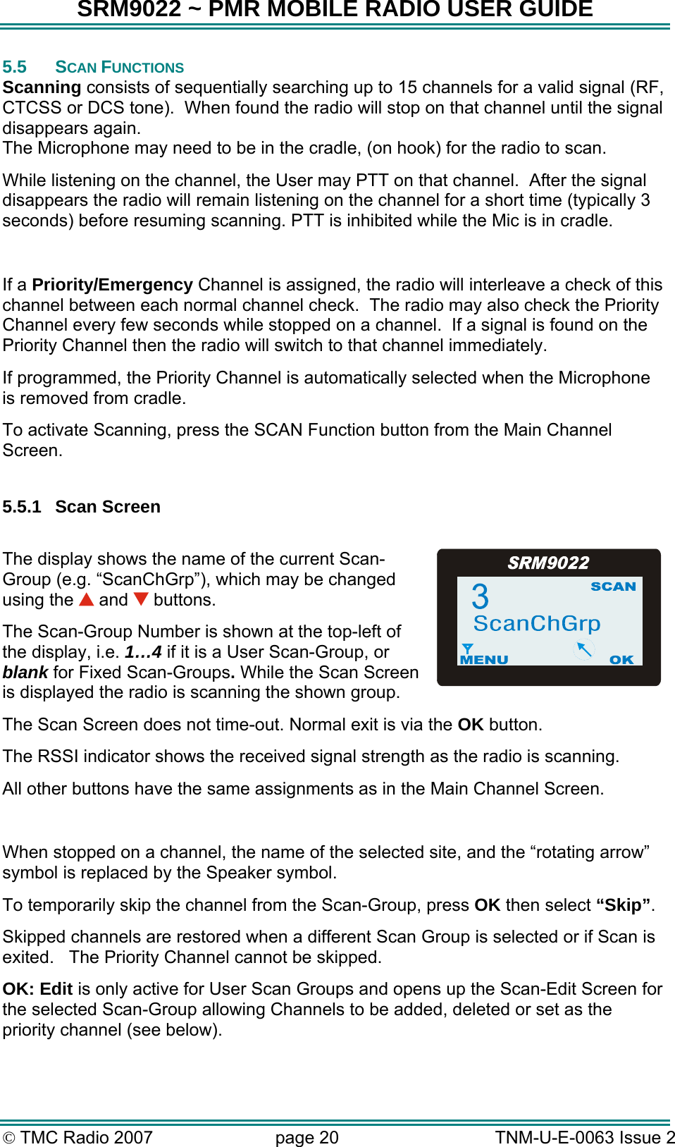 SRM9022 ~ PMR MOBILE RADIO USER GUIDE © TMC Radio 2007  page 20   TNM-U-E-0063 Issue 2 5.5 SCAN FUNCTIONS Scanning consists of sequentially searching up to 15 channels for a valid signal (RF, CTCSS or DCS tone).  When found the radio will stop on that channel until the signal disappears again.   The Microphone may need to be in the cradle, (on hook) for the radio to scan.   While listening on the channel, the User may PTT on that channel.  After the signal disappears the radio will remain listening on the channel for a short time (typically 3 seconds) before resuming scanning. PTT is inhibited while the Mic is in cradle.  If a Priority/Emergency Channel is assigned, the radio will interleave a check of this channel between each normal channel check.  The radio may also check the Priority Channel every few seconds while stopped on a channel.  If a signal is found on the Priority Channel then the radio will switch to that channel immediately.   If programmed, the Priority Channel is automatically selected when the Microphone is removed from cradle. To activate Scanning, press the SCAN Function button from the Main Channel Screen.  5.5.1 Scan Screen  The display shows the name of the current Scan-Group (e.g. “ScanChGrp”), which may be changed using the   and   buttons.  The Scan-Group Number is shown at the top-left of the display, i.e. 1…4 if it is a User Scan-Group, or blank for Fixed Scan-Groups. While the Scan Screen is displayed the radio is scanning the shown group. The Scan Screen does not time-out. Normal exit is via the OK button. The RSSI indicator shows the received signal strength as the radio is scanning. All other buttons have the same assignments as in the Main Channel Screen.    When stopped on a channel, the name of the selected site, and the “rotating arrow” symbol is replaced by the Speaker symbol. To temporarily skip the channel from the Scan-Group, press OK then select “Skip”.  Skipped channels are restored when a different Scan Group is selected or if Scan is exited.   The Priority Channel cannot be skipped.   OK: Edit is only active for User Scan Groups and opens up the Scan-Edit Screen for the selected Scan-Group allowing Channels to be added, deleted or set as the priority channel (see below). 