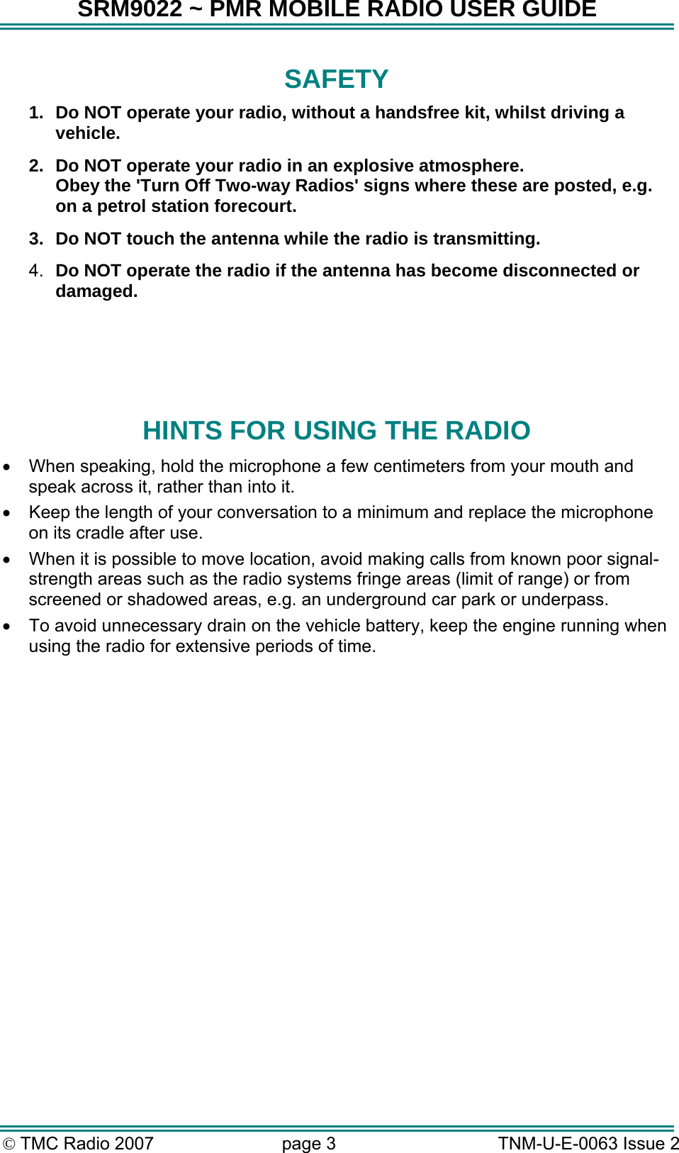 SRM9022 ~ PMR MOBILE RADIO USER GUIDE © TMC Radio 2007  page 3   TNM-U-E-0063 Issue 2 SAFETY 1.  Do NOT operate your radio, without a handsfree kit, whilst driving a vehicle. 2.  Do NOT operate your radio in an explosive atmosphere. Obey the &apos;Turn Off Two-way Radios&apos; signs where these are posted, e.g. on a petrol station forecourt. 3.  Do NOT touch the antenna while the radio is transmitting. 4.  Do NOT operate the radio if the antenna has become disconnected or damaged.    HINTS FOR USING THE RADIO •  When speaking, hold the microphone a few centimeters from your mouth and speak across it, rather than into it. •  Keep the length of your conversation to a minimum and replace the microphone on its cradle after use. •  When it is possible to move location, avoid making calls from known poor signal-strength areas such as the radio systems fringe areas (limit of range) or from screened or shadowed areas, e.g. an underground car park or underpass. •  To avoid unnecessary drain on the vehicle battery, keep the engine running when using the radio for extensive periods of time.  