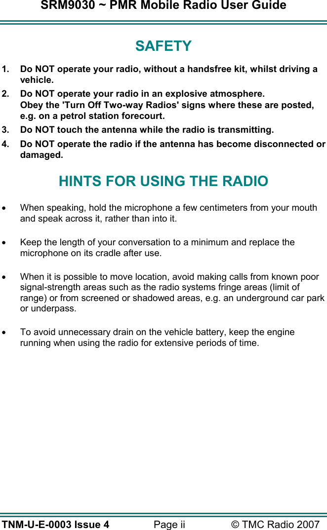SRM9030 ~ PMR Mobile Radio User Guide TNM-U-E-0003 Issue 4  Page ii  © TMC Radio 2007 SAFETY 1.  Do NOT operate your radio, without a handsfree kit, whilst driving a vehicle. 2.  Do NOT operate your radio in an explosive atmosphere. Obey the &apos;Turn Off Two-way Radios&apos; signs where these are posted, e.g. on a petrol station forecourt. 3.  Do NOT touch the antenna while the radio is transmitting. 4.  Do NOT operate the radio if the antenna has become disconnected or damaged. HINTS FOR USING THE RADIO •  When speaking, hold the microphone a few centimeters from your mouth and speak across it, rather than into it. •  Keep the length of your conversation to a minimum and replace the microphone on its cradle after use. •  When it is possible to move location, avoid making calls from known poor signal-strength areas such as the radio systems fringe areas (limit of range) or from screened or shadowed areas, e.g. an underground car park or underpass. •  To avoid unnecessary drain on the vehicle battery, keep the engine running when using the radio for extensive periods of time.  