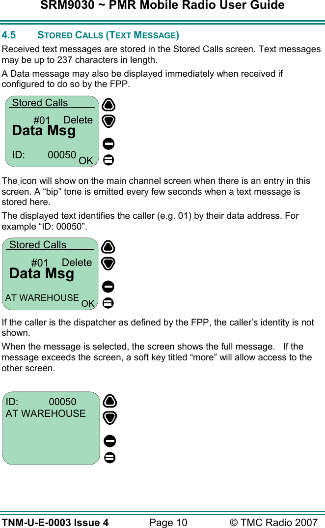 SRM9030 ~ PMR Mobile Radio User Guide TNM-U-E-0003 Issue 4  Page 10  © TMC Radio 2007 4.5 STORED CALLS (TEXT MESSAGE) Received text messages are stored in the Stored Calls screen. Text messages may be up to 237 characters in length.  A Data message may also be displayed immediately when received if configured to do so by the FPP.  Data MsgStored Calls#01 DeleteID:        00050 OK  The icon will show on the main channel screen when there is an entry in this screen. A “bip” tone is emitted every few seconds when a text message is stored here.  The displayed text identifies the caller (e.g. 01) by their data address. For example “ID: 00050”.        If the caller is the dispatcher as defined by the FPP, the caller’s identity is not shown. When the message is selected, the screen shows the full message.   If the message exceeds the screen, a soft key titled “more” will allow access to the other screen.  ID:           00050AT WAREHOUSE     Data MsgStored Calls#01 DeleteAT WAREHOUSE OK