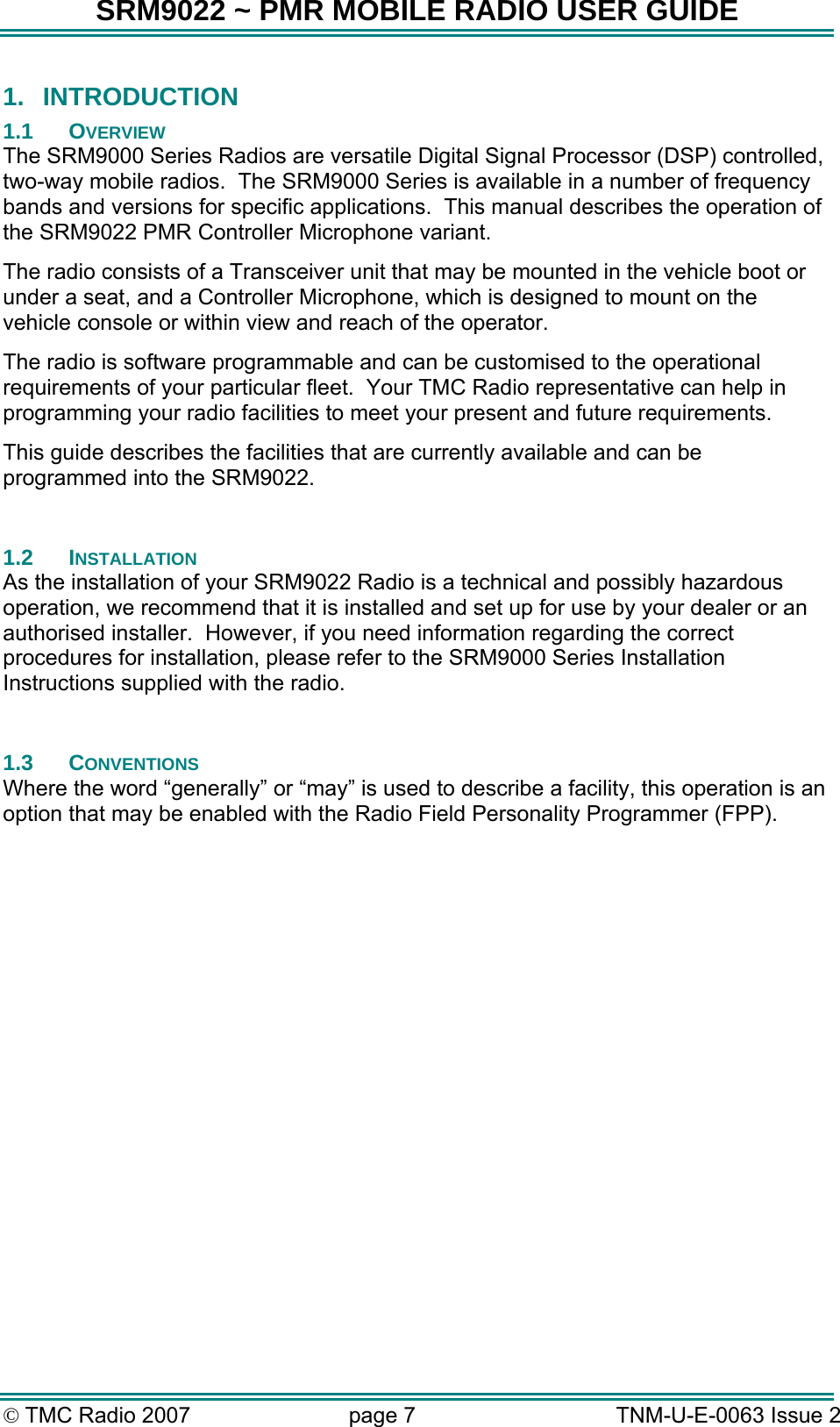 SRM9022 ~ PMR MOBILE RADIO USER GUIDE © TMC Radio 2007  page 7   TNM-U-E-0063 Issue 2 1.  INTRODUCTION 1.1 OVERVIEW The SRM9000 Series Radios are versatile Digital Signal Processor (DSP) controlled, two-way mobile radios.  The SRM9000 Series is available in a number of frequency bands and versions for specific applications.  This manual describes the operation of the SRM9022 PMR Controller Microphone variant. The radio consists of a Transceiver unit that may be mounted in the vehicle boot or under a seat, and a Controller Microphone, which is designed to mount on the vehicle console or within view and reach of the operator.   The radio is software programmable and can be customised to the operational requirements of your particular fleet.  Your TMC Radio representative can help in programming your radio facilities to meet your present and future requirements. This guide describes the facilities that are currently available and can be programmed into the SRM9022.  1.2 INSTALLATION As the installation of your SRM9022 Radio is a technical and possibly hazardous operation, we recommend that it is installed and set up for use by your dealer or an authorised installer.  However, if you need information regarding the correct procedures for installation, please refer to the SRM9000 Series Installation Instructions supplied with the radio.  1.3 CONVENTIONS Where the word “generally” or “may” is used to describe a facility, this operation is an option that may be enabled with the Radio Field Personality Programmer (FPP).  